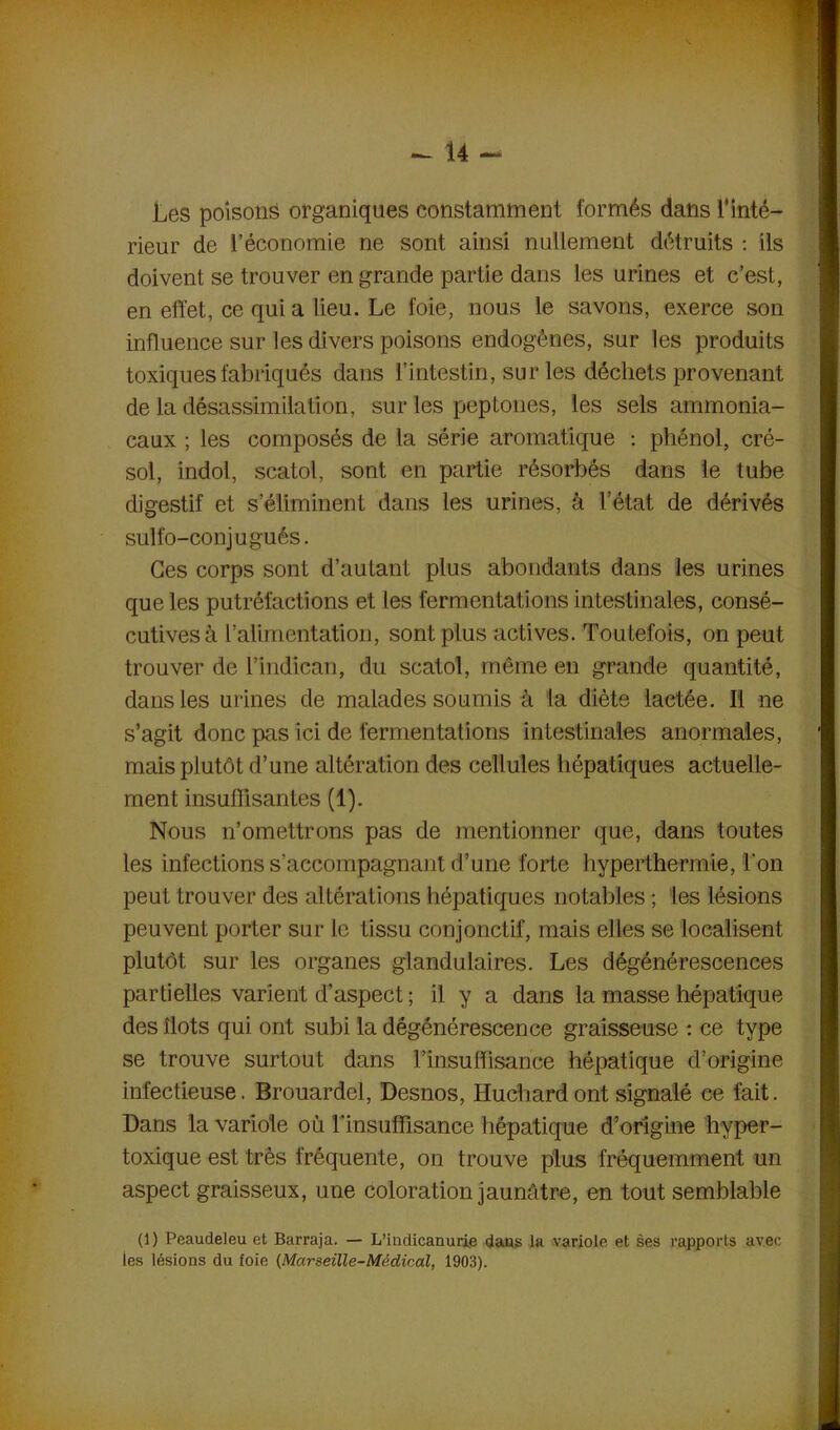 Les poisons organiques constamment formés dans l’inté- rieur de l’économie ne sont ainsi nullement détruits : ils doivent se trouver en grande partie dans les urines et c’est, en effet, ce quia lieu. Le foie, nous le savons, exerce son influence sur les divers poisons endogènes, sur les produits toxiques fabriqués dans l’intestin, sur les déchets provenant de la désassimilation, sur les peptones, les sels ammonia- caux ; les composés de la série aromatique : phénol, cré- sol, indol, scatol, sont en partie résorbés dans le tube digestif et s’éliminent dans les urines, à l’état de dérivés sulfo-conjugués. Ces corps sont d’autant plus abondants dans les urines que les putréfactions et les fermentations intestinales, consé- cutives à l’alimentation, sont plus actives. Toutefois, on peut trouver de l’indican, du scatol, même en grande quantité, dans les urines de malades soumis à la diète lactée. Il ne s’agit donc pas ici de fermentations intestinales anormales, mais plutôt d’une altération des cellules hépatiques actuelle- ment insuffisantes (1). Nous n’omettrons pas de mentionner que, dans toutes les infections s'accompagnant d’une forte hyperthermie, l'on peut trouver des altérations hépatiques notables ; les lésions peuvent porter sur le tissu conjonctif, mais elles se localisent plutôt sur les organes glandulaires. Les dégénérescences partielles varient d’aspect; il y a dans la masse hépatique des îlots qui ont subi la dégénérescence graisseuse : ce type se trouve surtout dans l’insuffisance hépatique d’origine infectieuse. Brouardel, Desnos, Huchard ont signalé ce fait. Dans la variole où l'insuffisance hépatique d’origine hvper- toxique est très fréquente, on trouve plus fréquemment un aspect graisseux, une coloration jaunâtre, en tout semblable (1) Peaudeleu et Barraja. — L’indicanurie dans la variole et ses rapports avec ies lésions du foie (Marseille-Médical, 1903).