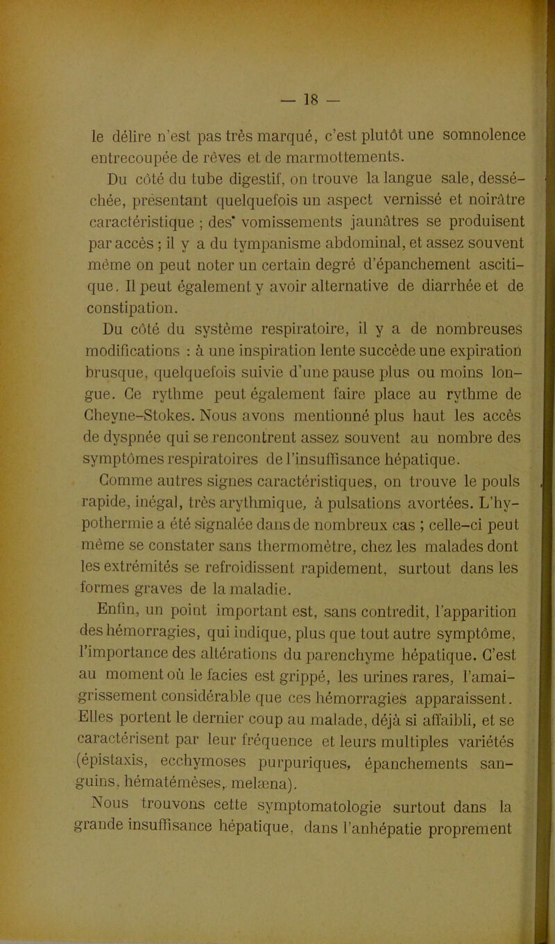 le délire n’est pas très marqué, c’est plutôt une somnolence entrecoupée de rêves et de marmottements. Du côté du tube digestif, on trouve la langue sale, dessé- chée, présentant quelquefois un aspect vernissé et noirâtre caractéristique ; des’ vomissements jaunâtres se produisent par accès ; il y a du tympanisme abdominal, et assez souvent même on peut noter un certain degré d’épanchement asciti- que. Il peut également y avoir alternative de diarrhée et de constipation. Du côté du système respiratoire, il y a de nombreuses modifications : à une inspiration lente succède une expiration brusque, quelquefois suivie d’une pause plus ou moins lon- gue. Ce rythme peut également faire place au rythme de Chevne-Stokes. Nous avons mentionné plus haut les accès de dyspnée qui se rencontrent assez souvent au nombre des symptômes respiratoires de l’insuffisance hépatique. Gomme autres signes caractéristiques, on trouve le pouls rapide, inégal, très arythmique, à pulsations avortées. L’hv- pothermie a été signalée dans de nombreux cas ; celle-ci peut même se constater sans thermomètre, chez les malades dont les extrémités se refroidissent rapidement, surtout dans les formes graves de la maladie. Enfin, un point important est, sans contredit, l’apparition des hémorragies, qui indique, plus que tout autre symptôme, l’importance des altérations du parenchyme hépatique. C’est au moment où le lacies est grippé, les urines rares, l’amai- grissement considérable que ces hémorragies apparaissent. Elles portent le dernier coup au malade, déjà si affaibli, et se caractérisent par leur fréquence et leurs multiples variétés (épistaxis, ecchymoses purpuriques, épanchements san- guins. hématémèses,. melæna). Nous trouvons cette symptomatologie surtout dans la grande insuffisance hépatique, dans l’anhépatie proprement