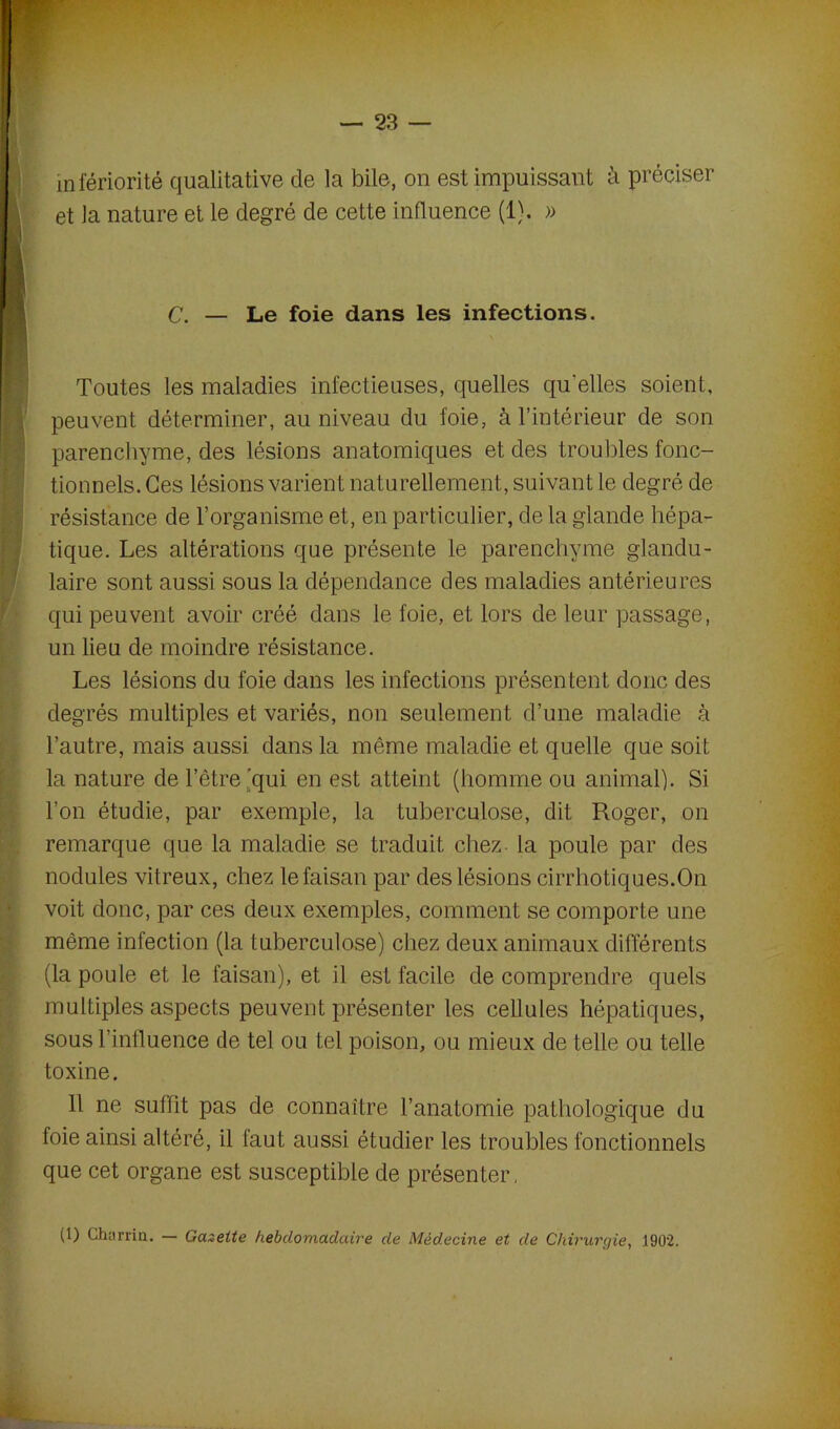infériorité qualitative de la bile, on est impuissant à préciser et la nature et le degré de cette influence (1). » C. — Le foie dans les infections. Toutes les maladies infectieuses, quelles qu'elles soient, peuvent déterminer, au niveau du foie, à l’intérieur de son parenchyme, des lésions anatomiques et des troubles fonc- tionnels. Ces lésions varient naturellement, suivant le degré de résistance de l’organisme et, en particulier, de la glande hépa- tique. Les altérations que présente le parenchyme glandu- laire sont aussi sous la dépendance des maladies antérieures qui peuvent avoir créé dans le foie, et lors de leur passage, un lieu de moindre résistance. Les lésions du foie dans les infections présen tent donc des degrés multiples et variés, non seulement d’une maladie à l’autre, mais aussi dans la même maladie et quelle que soit la nature de l’être'qui en est atteint (homme ou animal). Si l’on étudie, par exemple, la tuberculose, dit Roger, on remarque que la maladie se traduit chez la poule par des nodules vitreux, chez le faisan par des lésions cirrhotiques.On voit donc, par ces deux exemples, comment se comporte une même infection (la tuberculose) chez deux animaux différents (la poule et le faisan), et il est facile de comprendre quels multiples aspects peuvent présenter les cellules hépatiques, sous l’influence de tel ou tel poison, ou mieux de telle ou telle toxine. 11 ne suffit pas de connaître l’anatomie pathologique du foie ainsi altéré, il faut aussi étudier les troubles fonctionnels que cet organe est susceptible de présenter, (1) Charria. — Gazette hebdomadaire de Médecine et de Chirurgie, 1902.