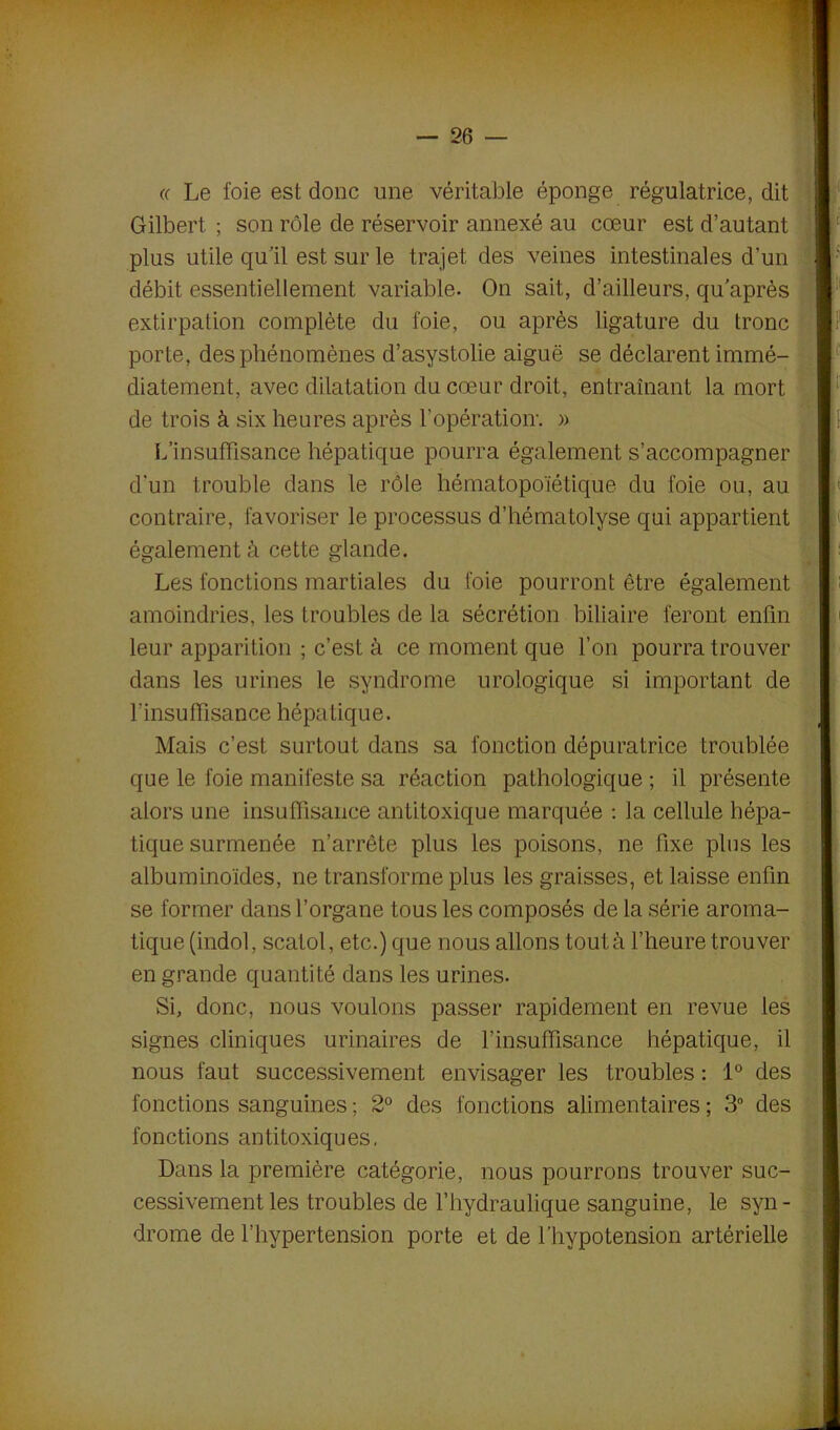 « Le foie est donc une véritable éponge régulatrice, dit Gilbert ; son rôle de réservoir annexé au cœur est d’autant plus utile qu’il est sur le trajet des veines intestinales d’un débit essentiellement variable. On sait, d’ailleurs, qu après extirpation complète du foie, ou après ligature du tronc porte, des phénomènes d’asystolie aiguë se déclarent immé- diatement, avec dilatation du cœur droit, entraînant la mort de trois à six heures après l’opération-. » L’insuffisance hépatique pourra également s’accompagner d'un trouble dans le rôle hématopoïétique du foie ou, au contraire, favoriser le processus d’hématolyse qui appartient également à cette glande. Les fonctions martiales du foie pourront être également amoindries, les troubles de la sécrétion biliaire feront enfin leur apparition ; c’est à ce moment que l’on pourra trouver dans les urines le syndrome urologique si important de l'insuffisance hépatique. Mais c’est surtout dans sa fonction dépuratrice troublée que le foie manifeste sa réaction pathologique ; il présente alors une insuffisance antitoxique marquée : la cellule hépa- tique surmenée n’arrête plus les poisons, ne fixe plus les albuminoïdes, ne transforme plus les graisses, et laisse enfin se former dans l’organe tous les composés de la série aroma- tique (indol, scatol, etc.) que nous allons tout à l’heure trouver en grande quantité dans les urines. Si, donc, nous voulons passer rapidement en revue les signes cliniques urinaires de l’insuffisance hépatique, il nous faut successivement envisager les troubles : 1° des fonctions sanguines ; 2° des fonctions alimentaires ; 3° des fonctions antitoxiques, Dans la première catégorie, nous pourrons trouver suc- cessivement les troubles de l’hydraulique sanguine, le syn- drome de l’hypertension porte et de l’hypotension artérielle