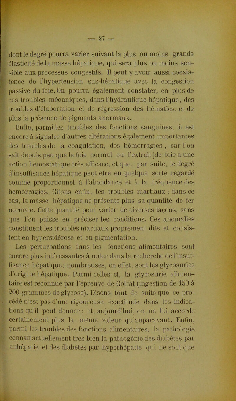dont le degré pourra varier suivant la plus ou moins grande élasticité de la masse hépatique, qui sera plus ou moins sen- sible aux processus congestifs. Il peut y avoir aussi coexis- tence de l’hypertension sus-hépatique avec la congestion passive du foie. On pourra également constater, en plus de ces troubles mécaniques, dans l’hydraulique hépatique, des troubles d’élaboration et de régression des hématies, et de plus la présence de pigments anormaux. Enfin, parmi les troubles des fonctions sanguines, il est encore à signaler d’autres altérations également importantes des troubles de la coagulation, des hémorragies , car l’on sait depuis peu que le foie normal ou l’extrait [de foie a une action hémostatique très efficace, et que, par suite, le degré d’insuffisance hépatique peut être en quelque sorte regardé comme proportionnel à l’abondance et à la fréquence des hémorragies. Citons enfin, les troubles martiaux : dans ce cas, la masse hépatique ne présente plus sa quantité de fer normale. Cette quantité peut varier de diverses façons, sans que l’on puisse en préciser les conditions. Ces anomalies constituent les troubles martiaux proprement dits et consis- tent en hvpersidérose et en pigmentation. Les perturbations dans les fonctions alimentaires sont encore plus intéressantes à noter dans la recherche de l’insuf- fisance hépatique; nombreuses, en effet, sont les glycosuries d’origine hépatique. Parmi celles-ci, la glycosurie alimen- taire est reconnue par l’épreuve de Colrat (ingestion de 150 à 200 grammes de glycose). Disons tout de suite que ce pro- cédé n’est pas d'une rigoureuse exactitude dans les indica- tions qu'il peut donner; et, aujourd’hui, on ne lui accorde certainement plus la même valeur qu'auparavant. Enfin, parmi les troubles des fonctions alimentaires, la pathologie connaît actuellement très bien la pathogénie des diabètes par anhépatie et des diabètes par hvperhépatie qui ne sont que
