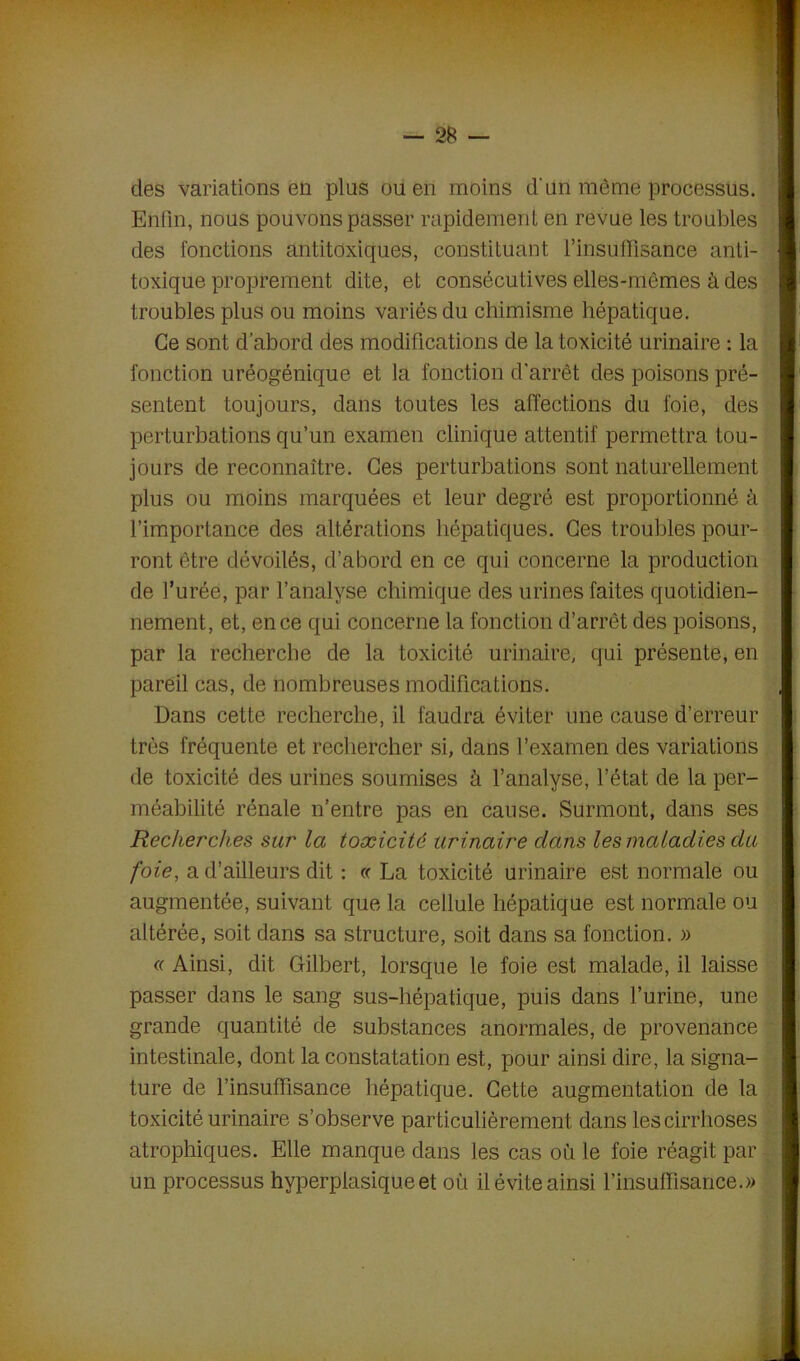 des variations en plus ou en moins d'un même processus. Enfin, nous pouvons passer rapidement en revue les troubles des fonctions antitoxiques, constituant l’insuffisance anti- I toxique proprement dite, et consécutives elles-mêmes à des troubles plus ou moins variés du chimisme hépatique. Ce sont d’abord des modifications de la toxicité urinaire : la fonction uréogénique et la fonction d’arrêt des poisons pré- sentent toujours, dans toutes les affections du foie, des perturbations qu’un examen clinique attentif permettra tou- jours de reconnaître. Ces perturbations sont naturellement plus ou moins marquées et leur degré est proportionné à l’importance des altérations hépatiques. Ces troubles pour- ront être dévoilés, d’abord en ce qui concerne la production de l’urée, par l’analyse chimique des urines faites quotidien- nement, et, en ce qui concerne la fonction d’arrêt des poisons, par la recherche de la toxicité urinaire, qui présente, en pareil cas, de nombreuses modifications. I Dans cette recherche, il faudra éviter une cause d’erreur très fréquente et rechercher si, dans l’examen des variations de toxicité des urines soumises à l’analyse, l’état de la per- méabilité rénale n’entre pas en cause. Surmont, dans ses Recherches sur la toxicité urinaire clans les maladies du foie, a d’ailleurs dit : « La toxicité urinaire est normale ou augmentée, suivant que la cellule hépatique est normale ou altérée, soit dans sa structure, soit dans sa fonction. » « Ainsi, dit Gilbert, lorsque le foie est malade, il laisse passer dans le sang sus-hépatique, puis dans l’urine, une grande quantité de substances anormales, de provenance intestinale, dont la constatation est, pour ainsi dire, la signa- ture de l’insuffisance hépatique. Cette augmentation de la toxicité urinaire s’observe particulièrement dans les cirrhoses atrophiques. Elle manque dans les cas où le foie réagit par un processus hyperplasique et où il évite ainsi l’insuffisance.»
