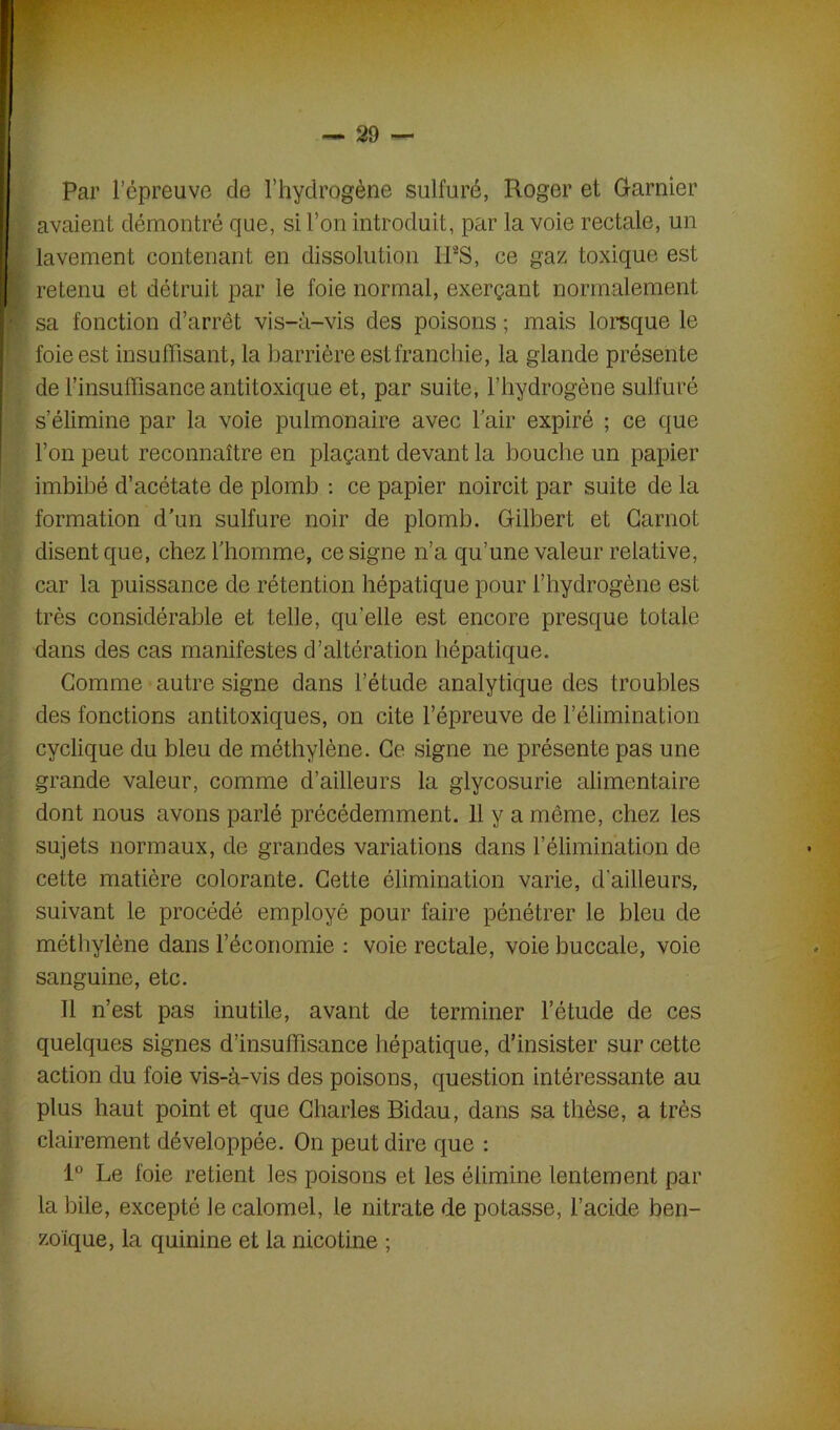 Par l’cpreuve de l’hydrogène sulfuré, Roger et Garnier avaient démontré que, si l’on introduit, par la voie rectale, un lavement contenant en dissolution IFS, ce gaz toxique est retenu et détruit par le foie normal, exerçant normalement sa fonction d’arrêt vis-à-vis des poisons ; mais lorsque le foie est insuffisant, la barrière est franchie, la glande présente de l’insuffisance antitoxique et, par suite, l’hydrogène sulfuré s’élimine par la voie pulmonaire avec l’air expiré ; ce que l’on peut reconnaître en plaçant devant la bouche un papier imbibé d’acétate de plomb : ce papier noircit par suite de la formation d'un sulfure noir de plomb. Gilbert et Carnot disent que, chez l’homme, ce signe n’a qu’une valeur relative, car la puissance de rétention hépatique pour l’hydrogène est très considérable et telle, quelle est encore presque totale dans des cas manifestes d’altération hépatique. Comme autre signe dans l’étude analytique des troubles des fonctions antitoxiques, on cite l’épreuve de l’élimination cyclique du bleu de méthylène. Ce signe ne présente pas une grande valeur, comme d’ailleurs la glycosurie alimentaire dont nous avons parlé précédemment. H y a même, chez les sujets normaux, de grandes variations dans l’élimination de cette matière colorante. Cette élimination varie, d’ailleurs, suivant le procédé employé pour faire pénétrer le bleu de méthylène dans l’économie : voie rectale, voie buccale, voie sanguine, etc. Il n’est pas inutile, avant de terminer l’étude de ces quelques signes d’insuffisance hépatique, d’insister sur cette action du foie vis-à-vis des poisons, question intéressante au plus haut point et que Charles Bidau, dans sa thèse, a très clairement développée. On peut dire que : 1° Le foie retient les poisons et les élimine lentement par la bile, excepté le calomel, le nitrate de potasse, l’acide ben- zoïque, la quinine et la nicotine ;