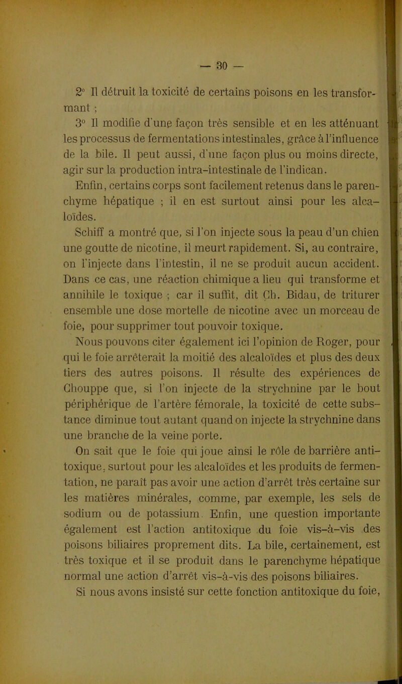 2° Il détruit la toxicité de certains poisons en les transfor- mant ; 3° Il modifie d'une façon très sensible et en les atténuant les processus de fermentations intestinales, grâce à l’influence de la bile. Il peut aussi, d’une façon plus ou moins directe, agir sur la production intra-intestinale de l’indican. Enfin, certains corps sont facilement retenus dans le paren- chyme hépatique ; il en est surtout ainsi pour les alca- loïdes. Scliiff a montré que, si l’on injecte sous la peau d’un chien une goutte de nicotine, il meurt rapidement. Si, au contraire, on l’injecte dans l’intestin, il ne se produit aucun accident. Dans ce cas, une réaction chimique a lieu qui transforme et annihile le toxique ; car il suffit, dit Çb. Bidau, de triturer ensemble une dose mortelle de nicotine avec un morceau de foie, pour supprimer tout pouvoir toxique. Nous pouvons citer également ici l’opinion de Roger, pour qui le foie arrêterait la moitié des alcaloïdes et plus des deux tiers des autres poisons. Il résulte des expériences de Chouppe que, si l’on injecte de la strychnine par le bout périphérique de l’artère fémorale, la toxicité de cette subs- tance diminue tout autant quand on injecte la strychnine dans une branche de la veine porte. On sait que le foie qui joue ainsi le rôle de barrière anti- toxique, surtout pour les alcaloïdes et les produits de fermen- tation, ne paraît pas avoir une action d’arrêt très certaine sur les matières minérales, comme, par exemple, les sels de sodium ou de potassium. Enfin, une question importante également est l’action antitoxique du foie vis-à-vis des poisons biliaires proprement dits. La bile, certainement, est très toxique et il se produit dans le parenchyme hépatique normal une action d’arrêt vis-à-vis des poisons biliaires. Si nous avons insisté sur cette fonction antitoxique du foie,