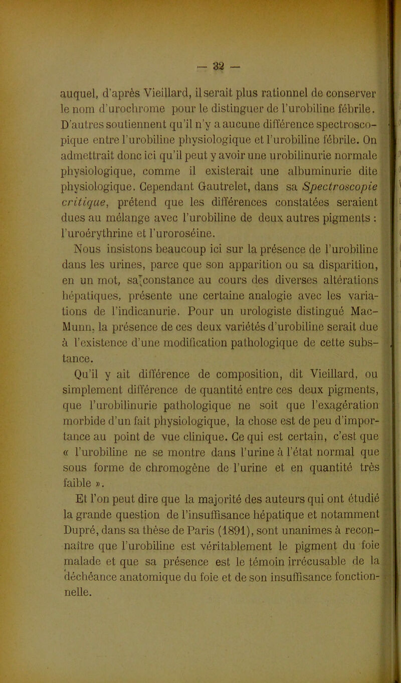 auquel, d’après Vieillard, Userait plus rationnel de conserver le nom d’urochrome pour le distinguer de l’urobiline fébrile. D'autres soutiennent qu’il n’y a aucune différence spectrosco- pique entre l’urobiline physiologique et l’urobiline fébrile. On admettrait donc ici qu’il peut y avoir une urobilinurie normale physiologique, comme il existerait une albuminurie dite physiologique. Cependant Gautrelet, dans sa Spectroscopie critique, prétend que les différences constatées seraient dues au mélange avec l’urobiline de deux autres pigments : l’uroérythrine et l’uroroséine. Nous insistons beaucoup ici sur la présence de l’urobiline dans les urines, parce que son apparition ou sa disparition, en un mot, samonstance au cours des diverses altérations hépatiques, présente une certaine analogie avec les varia- tions de l’indicanurie. Pour un urologiste distingué Mac- Munn. la présence de ces deux variétés d’urobiline serait due à l’existence d’une modification pathologique de cette subs- tance. Qu’il y ait différence de composition, dit Vieillard, ou simplement différence de quantité entre ces deux pigments, que l’urobilinurie pathologique ne soit que l’exagération morbide d’un fait physiologique, la chose est de peu d’impor- tance au point de vue clinique. Ce qui est certain, c’est que « l’urobiline ne se montre dans l’urine à l’état normal que sous forme de chromogène de l’urine et en quantité très faible ». Et l’on peut dire que la majorité des auteurs qui ont étudié la grande question de l’insuffisance hépatique et notamment Dupré, dans sa thèse de Paris (1891), sont unanimes â recon- naître que l’urobiline est véritablement le pigment du foie malade et que sa présence est le témoin irrécusable de la f déchéance anatomique du foie et de son insuffisance fonction- ■ nelle.