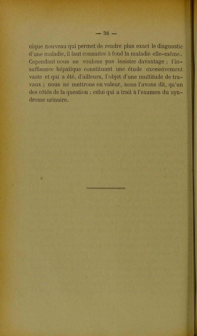 nique nouveau qui permet de rendre plus exact le diagnostic d'une maladie, il faut connaître à fond la maladie elle-même. Cependant nous ne voulons pas insister davantage ; l’in- suffisance hépatique constituant une étude excessivement vaste et qui a été, d’ailleurs, l’objet d’une multitude de tra- vaux ; nous ne mettrons en valeur, nous l’avons dit, qu’un des côtés de la question : celui qui a trait à l’examen du syn- drome urinaire.