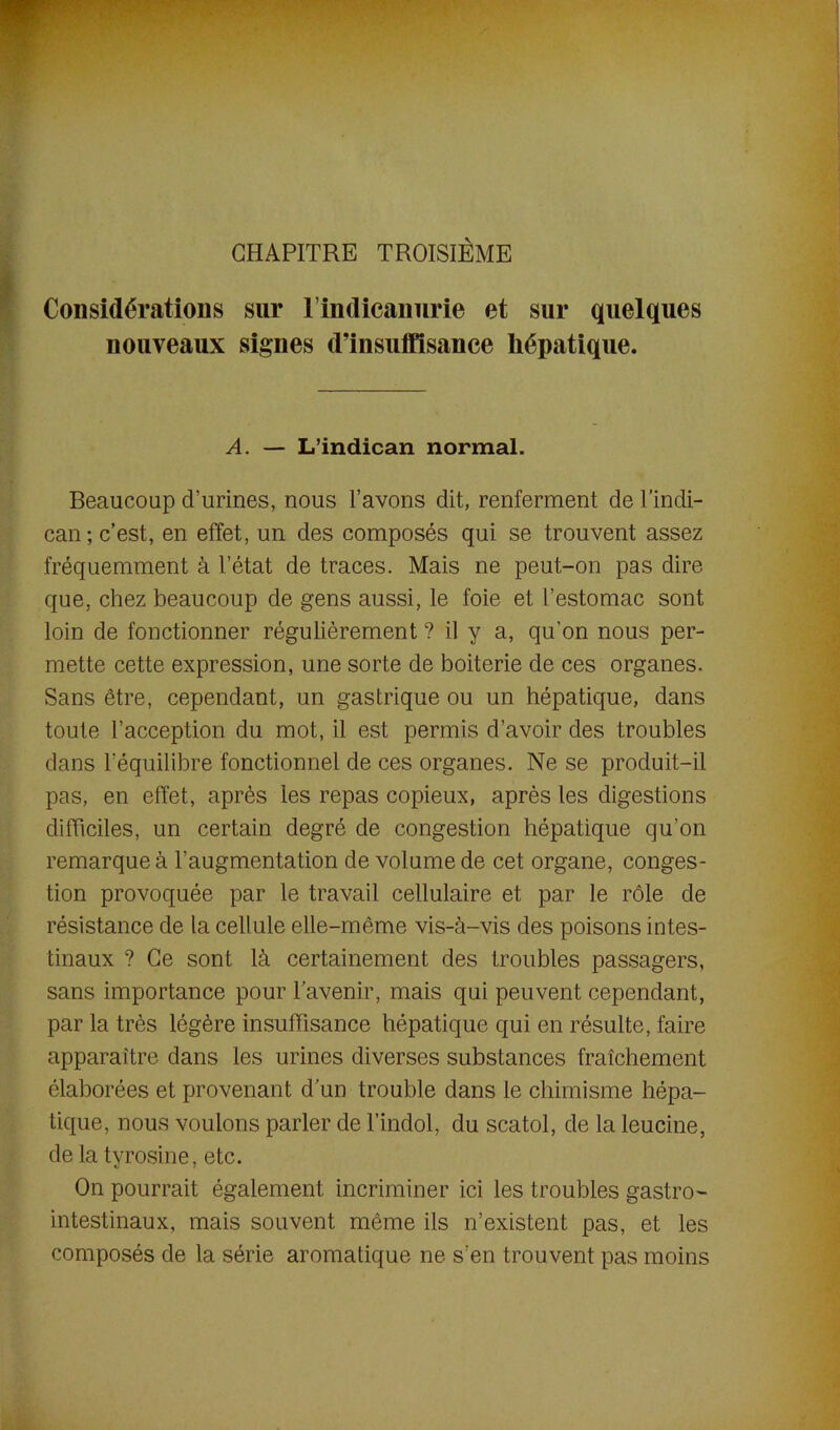 CHAPITRE TROISIÈME Considérations sur l’indicanurie et sur quelques nouveaux signes d’insuffisance hépatique. A. — L’indican normal. Beaucoup d’urines, nous l’avons dit, renferment del’indi- can; c’est, en effet, un des composés qui se trouvent assez fréquemment à l’état de traces. Mais ne peut-on pas dire que, chez beaucoup de gens aussi, le foie et l’estomac sont loin de fonctionner régulièrement ? il y a, qu'on nous per- mette cette expression, une sorte de boiterie de ces organes. Sans être, cependant, un gastrique ou un hépatique, dans toute l’acception du mot, il est permis d’avoir des troubles dans l'équilibre fonctionnel de ces organes. Ne se produit-il pas, en effet, après les repas copieux, après les digestions difficiles, un certain degré de congestion hépatique qu’on remarque à l’augmentation de volume de cet organe, conges- tion provoquée par le travail cellulaire et par le rôle de résistance de la cellule elle-même vis-à-vis des poisons intes- tinaux ? Ce sont là certainement des troubles passagers, sans importance pour l’avenir, mais qui peuvent cependant, par la très légère insuffisance hépatique qui en résulte, faire apparaître dans les urines diverses substances fraîchement élaborées et provenant d’un trouble dans le chimisme hépa- tique, nous voulons parler de l’indol, du scatol, de la leucine, de la tyrosine, etc. On pourrait également incriminer ici les troubles gastro- intestinaux, mais souvent même ils n’existent pas, et les composés de la série aromatique ne s’en trouvent pas moins
