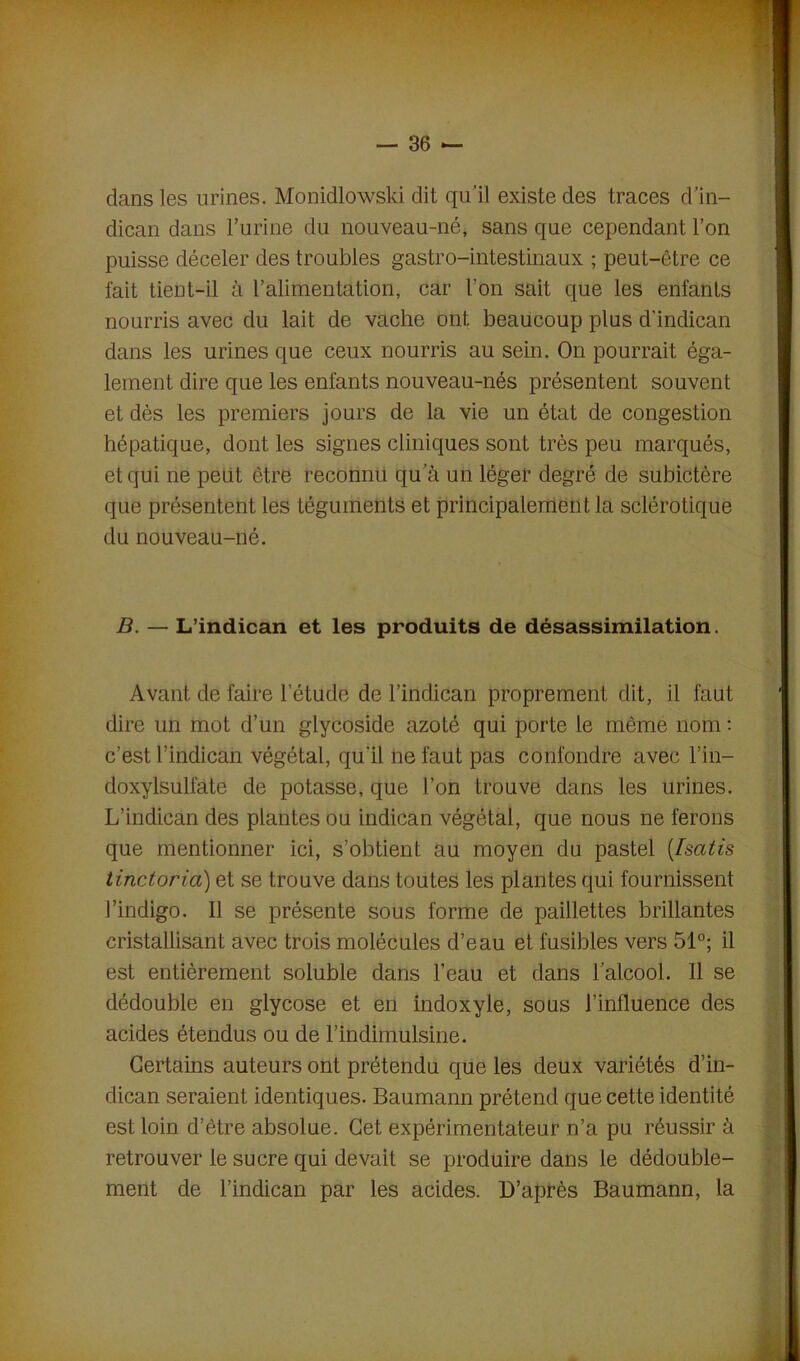 dans les urines. Monidlowski dit qu'il existe des traces d’in- dican dans l’urine du nouveau-né, sans que cependant l’on puisse déceler des troubles gastro-intestinaux ; peut-être ce fait tient-il à l’alimentation, car l'on sait que les enfants nourris avec du lait de vache ont beaucoup plus d’indican dans les urines que ceux nourris au sein. On pourrait éga- lement dire que les enfants nouveau-nés présentent souvent et dès les premiers jours de la vie un état de congestion hépatique, dont les signes cliniques sont très peu marqués, et qui ne peut être reconnu qu'à un léger degré de subictère que présentent les téguments et principalement la sclérotique du nouveau-né. B. — L’indican et les produits de désassimilation. Avant de faire l'étude de l’indican proprement dit, il faut dire un mot d’un glycoside azoté qui porte le même nom : c’est l’indican végétal, qu'il ne faut pas confondre avec l’in— doxylsulfate de potasse, que l’on trouve dans les urines. L’indican des plantes ou indican végétal, que nous ne ferons que mentionner ici, s’obtient au moyen du pastel (Isatis tinctoria) et se trouve dans toutes les plantes qui fournissent l’indigo. Il se présente sous forme de paillettes brillantes cristallisant avec trois molécules d’eau et fusibles vers 51°; il est entièrement soluble dans l’eau et dans l’alcool. Il se dédouble en glycose et en indoxyle, sous l’influence des acides étendus ou de l’indimulsine. Certains auteurs ont prétendu que les deux variétés d’in- dican seraient identiques. Baumann prétend que cette identité est loin d’être absolue. Cet expérimentateur n’a pu réussir à retrouver le sucre qui devait se produire dans le dédouble- ment de l’indican par les acides. D’après Baumann, la
