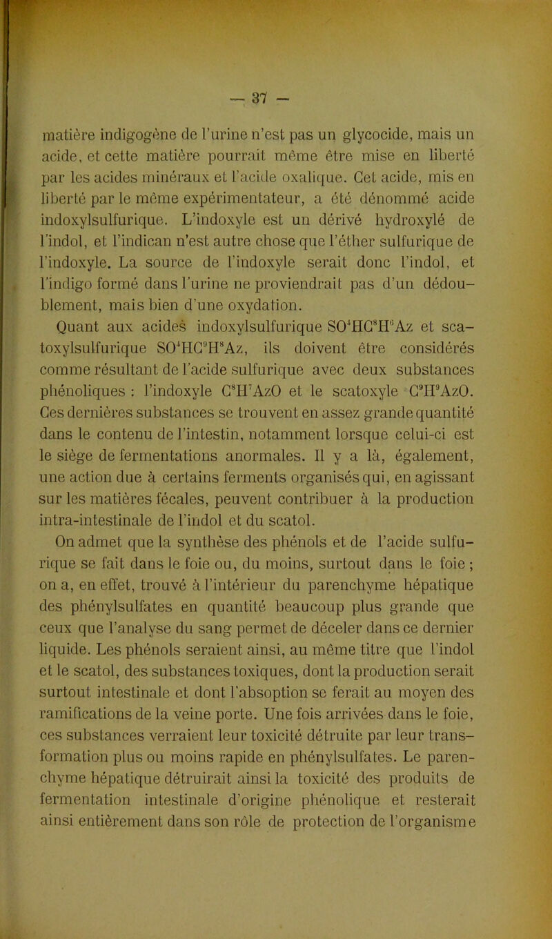 matière indigogène de l’urine n’est pas un glycocide, mais un acide, et cette matière pourrait même être mise en liberté par les acides minéraux et l’acide oxalique. Cet acide, mis en liberté par le même expérimentateur, a été dénommé acide indoxylsulfurique. L’indoxyle est un dérivé hydroxylé de l’indol, et l’indican n’est autre chose que l’éther sulfurique de l’indoxyle. La source de l’indoxyle serait donc l’indol, et l’indigo formé dans l’urine ne proviendrait pas d’un dédou- blement, mais bien d’une oxydation. Quant aux acides indoxylsulfurique SOlHC8H'5Az et sca- toxylsulfurique SOlHC!’H8Az, ils doivent être considérés comme résultant de l’acide sulfurique avec deux substances phénoliques : l’indoxyle G8H7AzO et le scatoxyle C9H'JAzO. Ges dernières substances se trouvent en assez grande quantité dans le contenu de l’intestin, notamment lorsque celui-ci est le siège de fermentations anormales. Il y a là, également, une action due à certains ferments organisés qui, en agissant sur les matières fécales, peuvent contribuer à la production intra-intestinale de l’indol et du scatol. On admet que la synthèse des phénols et de l’acide sulfu- rique se fait dans le foie ou, du moins, surtout dans le foie ; on a, en effet, trouvé à l’intérieur du parenchyme hépatique des phénylsulfates en quantité beaucoup plus grande que ceux que l’analyse du sang permet de déceler dans ce dernier liquide. Les phénols seraient ainsi, au même titre que l’indol et le scatol, des substances toxiques, dont la production serait surtout intestinale et dont l’absoption se ferait au moyen des ramifications de la veine porte. Une fois arrivées dans le foie, ces substances verraient leur toxicité détruite par leur trans- formation plus ou moins rapide en phénylsulfates. Le paren- chyme hépatique détruirait ainsi la toxicité des produits de fermentation intestinale d’origine phénolique et resterait ainsi entièrement dans son rôle de protection de l’organisme