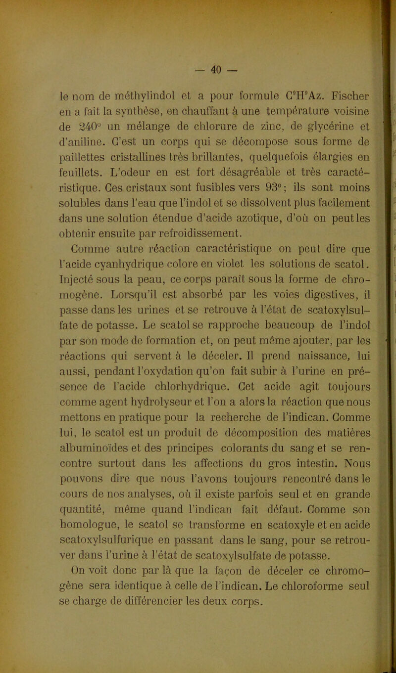 le nom de méthylindol et a pour formule C°H°Az. Fischer en a fait la synthèse, en chauffant â une température voisine de 240° un mélange de chlorure de zinc, de glycérine et d’aniline. C’est un corps qui se décompose sous forme de paillettes cristallines très brillantes, quelquefois élargies en feuillets. L’odeur en est fort désagréable et très caracté- ristique. Ces cristaux sont fusibles vers 93°; ils sont moins solubles dans l’eau que l’indol et se dissolvent plus facilement dans une solution étendue d’acide azotique, d’où on peut les obtenir ensuite par refroidissement. Comme autre réaction caractéristique on peut dire que l’acide cyanhydrique colore en violet les solutions de scatol. Injecté sous la peau, ce corps paraît sous la forme de chro- mogène. Lorsqu’il est absorbé par les voies digestives, il passe dans les urines et se retrouve à l’état de scatoxylsul- fate de potasse. Le scatol se rapproche beaucoup de l’indol par son mode de formation et, on peut môme ajouter, par les réactions qui servent à le déceler. Il prend naissance, lui aussi, pendant l’oxydation qu’on fait subir à l’urine en pré- sence de l’acide chlorhydrique. Cet acide agit toujours comme agent hydrolyseur et l’on a alors la réaction que nous mettons en pratique pour la recherche de l’indican. Comme lui, le scatol est un produit de décomposition des matières albuminoïdes et des principes colorants du sang et se ren- contre surtout dans les affections du gros intestin. Nous pouvons dire que nous l’avons toujours rencontré dans le cours de nos analyses, où il existe parfois seul et en grande quantité, même quand l’indican fait défaut. Comme son homologue, le scatol se transforme en scatoxyle et en acide scatoxylsulfurique en passant dans le sang, pour se retrou- ver dans l’urine à l’état de scatoxylsulfate de potasse. On voit donc par là que la façon de déceler ce chromo- gène sera identique à celle de l’indican. Le chloroforme seul se charge de différencier les deux corps.