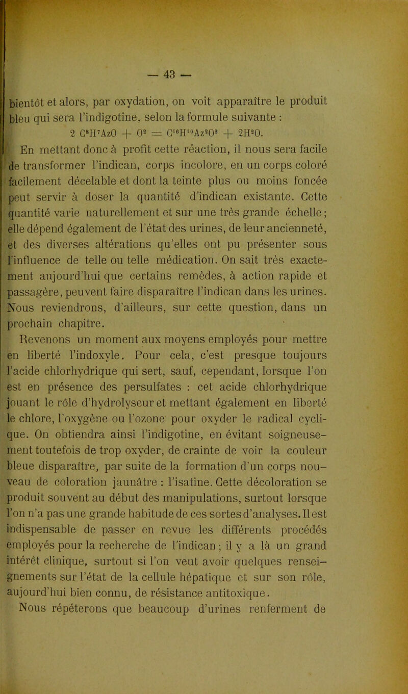 bientôt et alors, par oxydation, on voit apparaître le produit bleu qui sera l’indigotine. selon Informulé suivante : 2 C8H7AzO + O2 = Cl6IIl0Az202 + 2H20. En mettant donc à profit cette réaction, il nous sera facile de transformer l’indican, corps incolore, en un corps coloré facilement décelable et dont la teinte plus ou moins foncée peut servir à doser la quantité d’indican existante. Cette quantité varie naturellement et sur une très grande échelle ; elle dépend également de l’état des urines, de leur ancienneté, et des diverses altérations qu’elles ont pu présenter sous l’influence de telle ou telle médication. On sait très exacte- ment aujourd’hui que certains remèdes, à action rapide et passagère, peuvent faire disparaître l’indican dans les urines. Nous reviendrons, d’ailleurs, sur cette question, dans un prochain chapitre. Revenons un moment aux moyens employés pour mettre en liberté l’indoxyle. Pour cela, c'est presque toujours l’acide chlorhydrique qui sert, sauf, cependant, lorsque l’on est en présence des persulfates : cet acide chlorhydrique jouant le rôle d’hydrolyseur et mettant également en liberté le chlore, l’oxygène ou l’ozone pour oxyder le radical cycli- que. On obtiendra ainsi l’indigotine, en évitant soigneuse- ment toutefois de trop oxyder, de crainte de voir la couleur bleue disparaître, par suite de la formation d’un corps nou- veau de coloration jaunâtre : l’isatine. Cette décoloration se produit souvent au début des manipulations, surtout lorsque l’on n’a pas une grande habitude de ces sortes d’analyses. Il est indispensable de passer en revue les différents procédés employés pour la recherche de findican ; il y a là un grand intérêt clinique, surtout si l’on veut avoir quelques rensei- gnements sur l’état de la cellule hépatique et sur son rôle, aujourd’hui bien connu, de résistance antitoxique. Nous répéterons que beaucoup d’urines renferment de