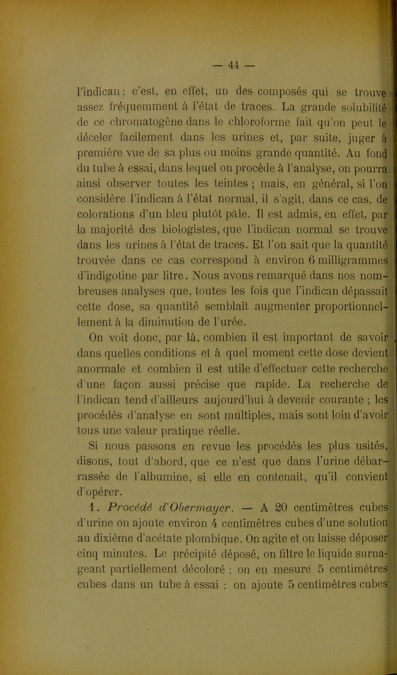 l’indican ; c’est, en effet, un des composés qui se trouve assez fréquemment à l’état de traces. La grande solubilité ■ de ce chromatogène dans le chloroforme fait qu’on peut le i déceler facilement dans les urines et, par suite, juger à première vue de sa plus ou moins grande quantité. Au fond du tube à essai, dans lequel on procède à l’analyse, on pourra ainsi observer toutes les teintes ; mais, en général, si l’on considère l’indican à l’état normal, il s’agit, dans ce cas, de colorations d’un bleu plutôt pâle. Il est admis, en effet, par la majorité des biologistes, que l’indican normal se trouve dans les urines à l’état de traces. Et l’on sait que la quantité trouvée dans ce cas correspond à environ 6 milligrammes d’indigotine par litre. Nous avons remarqué dans nos nom- breuses analyses que, toutes les fois que l’indican dépassait cette dose, sa quantité semblait augmenter proportionnel- lement à la diminution de l’urée. On voit donc, par là, combien il est important de savoir dans quelles conditions et à quel moment cette dose devient anormale et combien il est utile d’effectuer cette recherche d'une façon aussi précise que rapide. La recherche de l’indican tend d’ailleurs aujourd’hui à devenir courante ; les procédés d’analyse en sont multiples, mais sont loin d’avoir tous une valeur pratique réelle. Si nous passons en revue les procédés les plus usités, j disons, tout d’abord, que ce n’est que dans l'urine débar- ! rassée de l’albumine, si elle en contenait, qu’il convient d’opérer. 1. Procédé d'Obermayer. — A 20 centimètres cubes d’urine on ajoute environ 4 centimètres cubes d’une solution au dixième d’acétate plombique. On agite et on laisse déposer cinq minutes. Le précipité déposé, on filtre le liquide su ma- • géant partiellement décoloré ; on en mesure 5 centimètres ■ cubes dans un tube à essai ; on ajoute 5 centimètres cubes ;