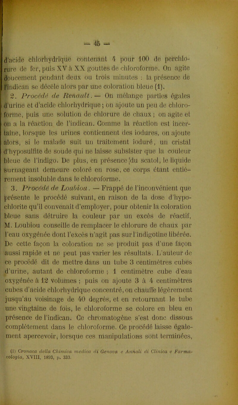 J d’acide chlorhydriqtie contenant 4 pour 100 de perclilo- jjrure de fer, ptiis XV à XX gduttës de chloroforme. On agite I doucement pendant deux ou trois minutes : la présence de ij l’indican se décèle alors par une coloration bleue (1). \ 2. Procédé de Renault.— On mélange parties égales d’urine et d’acide chlorhydrique ; on ajoute un peu de chloro- forme, puis une solution de chlorure de chaux ; on agite et on a la réaction de l’indican. Gomme la réaction est incer- taine, lorsque les urines contiennent des iodures, on ajoute alors, si le malade suit Un traitement ioduré, un cristal d’hyposulfite de soude qui ne laisse subsister que la couleur bleue de l’indigo. De plus, en présence [du scatol, le liquide surnageant demeure coloré en rose, ce corps étant entiè- rement insoluble dans le chloroforme. 3. Procédé de Loubiou. — Frappé de l’inconvénient que présente le procédé suivant, en raison de la dose d’hypo- chlorite qu’il convenait d’employer, pour obtenir la coloration bleue sans détruire la couleur par un excès de réactif, M. Loubiou conseille de remplacer le chlorure de chaux par l’eau oxygénée dont l’excès n’agit pas surl’indigotine libérée. De cette façon la coloration ne se produit pas d’une façon aussi rapide et ne peut pas varier les résultats. L’auteur de ce procédé dit de mettre dans un tube 3 centimètres cubes d’urine, autant de chloroforme ; 1 centimètre cube d’eau oxygénée à 12 volumes ; puis on ajoute 3 à 4 centimètres cubes d’acide chlorhydrique concentré, on chauffe légèrement jusqu’au voisinage de 40 degrés, et en retournant le tube une vingtaine de fois, le chloroforme se colore en bleu en présence de l’indican. Ce chromatogène s’est donc dissous complètement dans le chloroforme. Ce procédé laisse égale- ment apercevoir, lorsque ces manipulations sont terminées, (1) Cronaca délia Cliimica medica di Genova e Annali di Clinica e Farma~ cologia, XVIII, 1893, p. 333.
