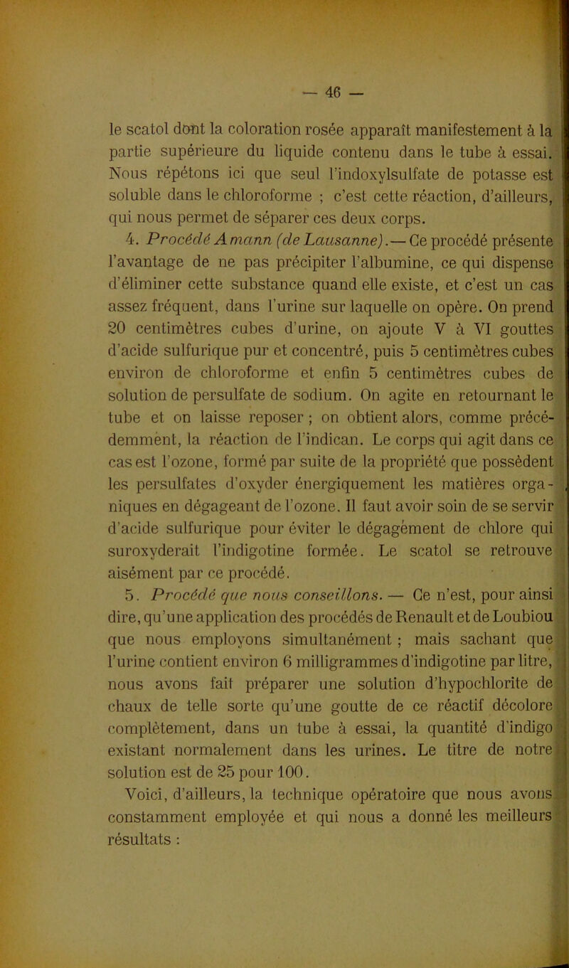 le scatol dont la coloration rosée apparaît manifestement à la partie supérieure du liquide contenu dans le tube à essai. Nous répétons ici que seul l’indoxylsulfate de potasse est soluble dans le chloroforme ; c’est cette réaction, d’ailleurs, qui nous permet de séparer ces deux corps. 4. Procédé A marin (de Lausanne). — Ce procédé présente l’avantage de ne pas précipiter l’albumine, ce qui dispense d’éliminer cette substance quand elle existe, et c’est un cas assez fréquent, dans l’urine sur laquelle on opère. On prend 20 centimètres cubes d’urine, on ajoute V à VI gouttes d’acide sulfurique pur et concentré, puis 5 centimètres cubes environ de chloroforme et enfin 5 centimètres cubes de solution de persulfate de sodium. On agite en retournant le tube et on laisse reposer ; on obtient alors, comme précé- demment, la réaction de l’indican. Le corps qui agit dans ce cas est l’ozone, formé par suite de la propriété que possèdent les persulfates d’oxyder énergiquement les matières orga- ; niques en dégageant de l’ozone. Il faut avoir soin de se servir d’acide sulfurique pour éviter le dégagement de chlore qui suroxyderait l’indigotine formée. Le scatol se retrouve aisément par ce procédé. 5. Procédé que nous conseillons. — Ce n’est, pour ainsi dire, qu’une application des procédés de Renault et de Loubiou que nous employons simultanément ; mais sachant que | l’urine contient environ 6 milligrammes d’indigotine par litre, i nous avons fait préparer une solution d’hypochlorite de i chaux de telle sorte qu’une goutte de ce réactif décolore j complètement, dans un tube à essai, la quantité d'indigo ';j existant normalement dans les urines. Le titre de notre! solution est de 25 pour 100. Voici, d’ailleurs, la technique opératoire que nous avons! constamment employée et qui nous a donné les meilleurs résultats :