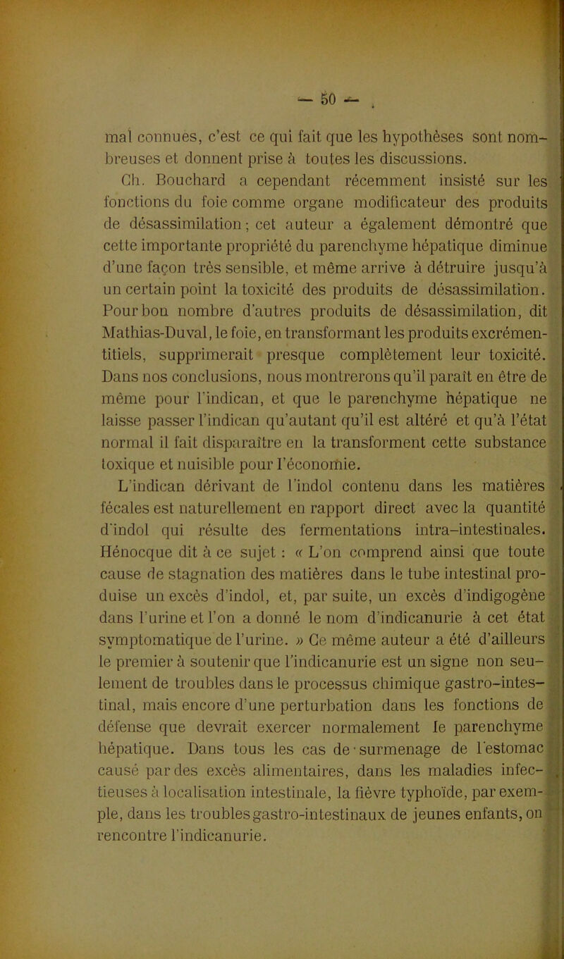 mal connues, c’est ce qui fait que les hypothèses sont nom- breuses et donnent prise à toutes les discussions. Ch. Bouchard a cependant récemment insisté sur les fonctions du foie comme organe modificateur des produits de désassimilation ; cet auteur a également démontré que cette importante propriété du parenchyme hépatique diminue d’une façon très sensible, et même arrive à détruire jusqu’à un certain point la toxicité des produits de désassimilation. Pour bon nombre d’autres produits de désassimilation, dit Mathias-Duval, le foie, en transformant les produits excrémen- titiels, supprimerait presque complètement leur toxicité. Dans nos conclusions, nous montrerons qu’il paraît en être de même pour l’indican, et que le parenchyme hépatique ne laisse passer l’indican qu’autant qu’il est altéré et qu’à l’état normal il fait disparaître en la transforment cette substance toxique et nuisible pour l’économie. L’indican dérivant de l’indol contenu dans les matières fécales est naturellement en rapport direct avec la quantité d'indol qui résulte des fermentations intra-intestinales. Hénocque dit à ce sujet : « L’on comprend ainsi que toute cause de stagnation des matières dans le tube intestinal pro- duise un excès d’indol, et, par suite, un excès d’indigogène dans burine et l’on adonné le nom d’indicanurie à cet état symptomatique de l’urine. » Ce même auteur a été d’ailleurs le premier à soutenir que bindicanurie est un signe non seu- lement de troubles dans le processus chimique gastro-intes- tinal, mais encore d’une perturbation dans les fonctions de , défense que devrait exercer normalement le parenchyme J hépatique. Dans tous les cas de-surmenage de l'estomac causé par des excès alimentaires, dans les maladies infec- . tieuses à localisation intestinale, la fièvre typhoïde, par exem- ple, dans les troubles gastro-intestinaux de jeunes enfants, on ; rencontre bindicanurie.
