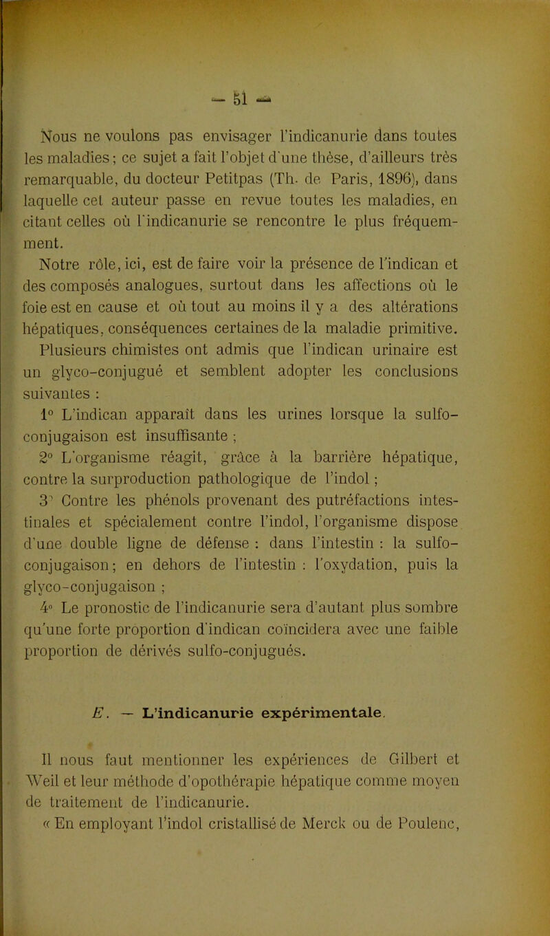 Nous ne voulons pas envisager l’indicanurie dans toutes les maladies ; ce sujet a fait l’objet d'une thèse, d’ailleurs très remarquable, du docteur Petitpas (Th. de Paris, 1896), dans laquelle cet auteur passe en revue toutes les maladies, en citant celles où l'indicanurie se rencontre le plus fréquem- ment. Notre rôle, ici, est de faire voir la présence de bindican et des composés analogues, surtout dans les affections où le foie est en cause et où tout au moins il y a des altérations hépatiques, conséquences certaines de la maladie primitive. Plusieurs chimistes ont admis que l’indican urinaire est un glyco-conjugué et semblent adopter les conclusions suivantes : 1° L’indican apparaît dans les urines lorsque la sulfo- conjugaison est insuffisante ; 2° L'organisme réagit, grâce à la barrière hépatique, contre la surproduction pathologique de l’indol ; 31 Contre les phénols provenant des putréfactions intes- tinales et spécialement contre l’indol, l'organisme dispose d’une double ligne de défense : dans l’intestin : la sulfo- conjugaison; en dehors de l’intestin: l’oxydation, puis la glyco-conjugaison ; 4° Le pronostic de l’indicanurie sera d’autant plus sombre qu’une forte proportion d’indican coïncidera avec une faible proportion de dérivés sulfo-conjugués. E. — L’indicanurie expérimentale Il nous faut mentionner les expériences de Gilbert et Weil et leur méthode d’opothérapie hépatique comme moyen de traitement de l’indicanurie. «En employant bindol cristallisé de Merck ou de Poulenc,