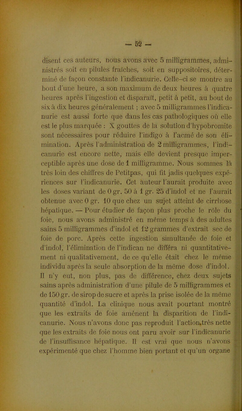 disent ces auteurs, nous avons avec 5 milligrammes, admi- nistrés soit en pilules fraîches, soit en suppositoires, déter- miné de façon constante lindicanurie. Celle-ci se montre au bout d’une heure, a son maximum de deux heures à quatre heures après l’ingestion et disparaît, petit à petit, au bout de six à dix heures généralement ; avec 5 milligrammes l’indic-a- nurie est aussi forte que dans les cas pathologiques où elle est le plus marquée : X gouttes de la solution d’hypobromite sont nécessaires pour réduire l’indigo à l’acmé de son éli- mination. Après l’administration de 2 milligrammes, i’indi- canurie est encore nette, mais elle devient presque imper- ceptible après une dose de 1 milligramme. Nous sommes là très loin des chiffres de Petitpas, qui fit jadis quelques expé- riences sur l’indicanurie. Cet auteur l'aurait produite avec les doses variant de 0 gr. 50 à 1 gr. 25 d’indol et ne l’aurait obtenue avec 0 gr. 10 que chez un sujet atteint de cirrhose hépatique. — Pour étudier de façon plus proche le rôle du foie, nous avons administré en même temps à des adultes sains 5 milligrammes d’indol et 12 grammes d’extrait sec de foie de porc. Après cette ingestion simultanée de foie et d’indol, l’élimination de l’indican ne différa ni quantitative- ment ni qualitativement, de ce qu’elle était chez le même individu après la seule absorption de la même dose d’indol. Il n’y eut, non plus, pas de différence, chez deux sujets sains après administration d’une pilule de 5 milligrammes et de 150 gr. de sirop de sucre et après la prise isolée de la même ; quantité d’indol. La clinique nous avait pourtant montré que les extraits de foie amènent la disparition de l’indi- canurie. Nous n’avons donc pas reproduit l’action.très nette que les extraits de foie nous ont paru avoir sur l’indicanurie de l’insuffisance hépatique. Il est vrai que nous n’avons expérimenté que chez l’homme bien portant et qu’un organe