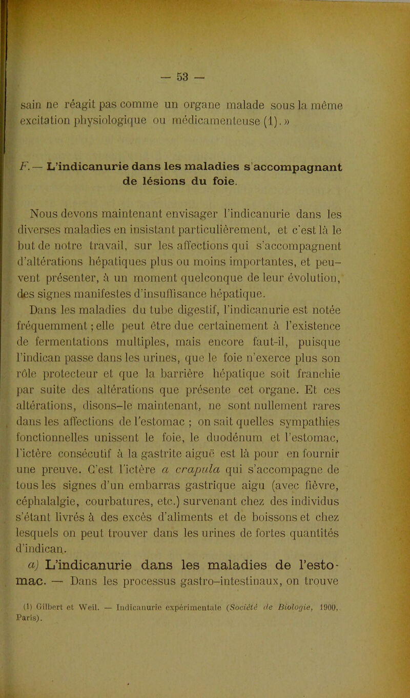 sain ne réagit pas comme un organe malade sous la même excitation physiologique ou médicamenteuse (1).» F.— L’indicanurie dans les maladies s accompagnant de lésions du foie. Nous devons maintenant envisager l’indicanurie dans les diverses maladies en insistant particulièrement, et c'est là le but de notre travail, sur les affections qui s’accompagnent d’altérations hépatiques plus ou moins importantes, et peu- vent présenter, à un moment quelconque de leur évolution, des signes manifestes d’insuffisance hépatique. Dans les maladies du tube digestif, l'indicanurie est notée fréquemment ; elle peut être due certainement à l’existence de fermentations multiples, mais encore faut-il, puisque l’indican passe dans les urines, que le foie n’exerce plus son rôle protecteur et que la barrière hépatique soit franchie par suite des altérations que présente cet organe. Et ces altérations, disons-le maintenant, ne sont nullement rares dans les affections de l’estomac ; on sait quelles sympathies fonctionnelles unissent le foie, le duodénum et l’estomac, l’ictère consécutif à la gastrite aiguë est là pour en fournir une preuve. C’est l’ictère a crapula qui s’accompagne de tous les signes d’un embarras gastrique aigu (avec lièvre, céphalalgie, courbatures, etc.) survenant chez des individus s’étant livrés à des excès d’aliments et de boissons et chez lesquels on peut trouver dans les urines de fortes quantités d’indican. a) L’indicanurie dans les maladies de l’esto- mac. — Dans les processus gastro-intestinaux, on trouve (1) Gilbert et Weil. — Indicanurie expérimentale (Société de Biologie, 1900, Paris).
