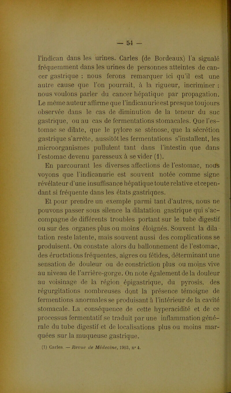 l’indican dans les urines. Caries (de Bordeaux) l’a signalé fréquemment dans les urines de personnes atteintes de can- cer gastrique : nous ferons remarquer ici qu’il est une autre cause que l’on pourrait, à la rigueur, incriminer : nous voulons parler du cancer hépatique par propagation. Le même auteur affirme que l’indicanurieest presque toujours observée dans le cas de diminution de la teneur du suc gastrique, ou au cas de fermentations stomacales. Que l’es- tomac se dilate, que le pylore se sténose, que la sécrétion gastrique s’arrête, aussitôt les fermentations s’installent, les microorganismes pullulent tant dans l’intestin que dans l’estomac devenu paresseux à se vider (1). En parcourant les diverses affections de l’estomac, nous voyons que l’indicanurie est souvent notée comme signe révélateur d’une insuffisance hépatique toute relative etcepen- dant si fréquente dans les états gastriques. Et pour prendre un exemple parmi tant d’autres, nous ne pouvons passer sous silence la dilatation gastrique qui s’ac- compagne de différents troubles portant sur le tube digestif ou sur des organes plus ou moins éloignés. Souvent la dila tation reste latente, mais souvent aussi des complications se produisent. On constate alors du ballonnement de l’estomac, des éructations fréquentes, aigres ou fétides, déterminant une sensation de douleur ou de constriction plus ou moins vive au niveau de l’arrière-gorge. On note également de la douleur au voisinage de la région épigastrique, du pyrosis, des régurgitations nombreuses dont la présence témoigne de fermentions anormales se produisant à l’intérieur de la cavité stomacale. La conséquence de cette hyperacidité et de ce processus fermentatif se traduit par une inflammation géné- rale du tube digestif et de localisations plus ou moins mar- quées sur la muqueuse gastrique. (1) Caries. — Revue cle Médecine, 1903, n° 4.