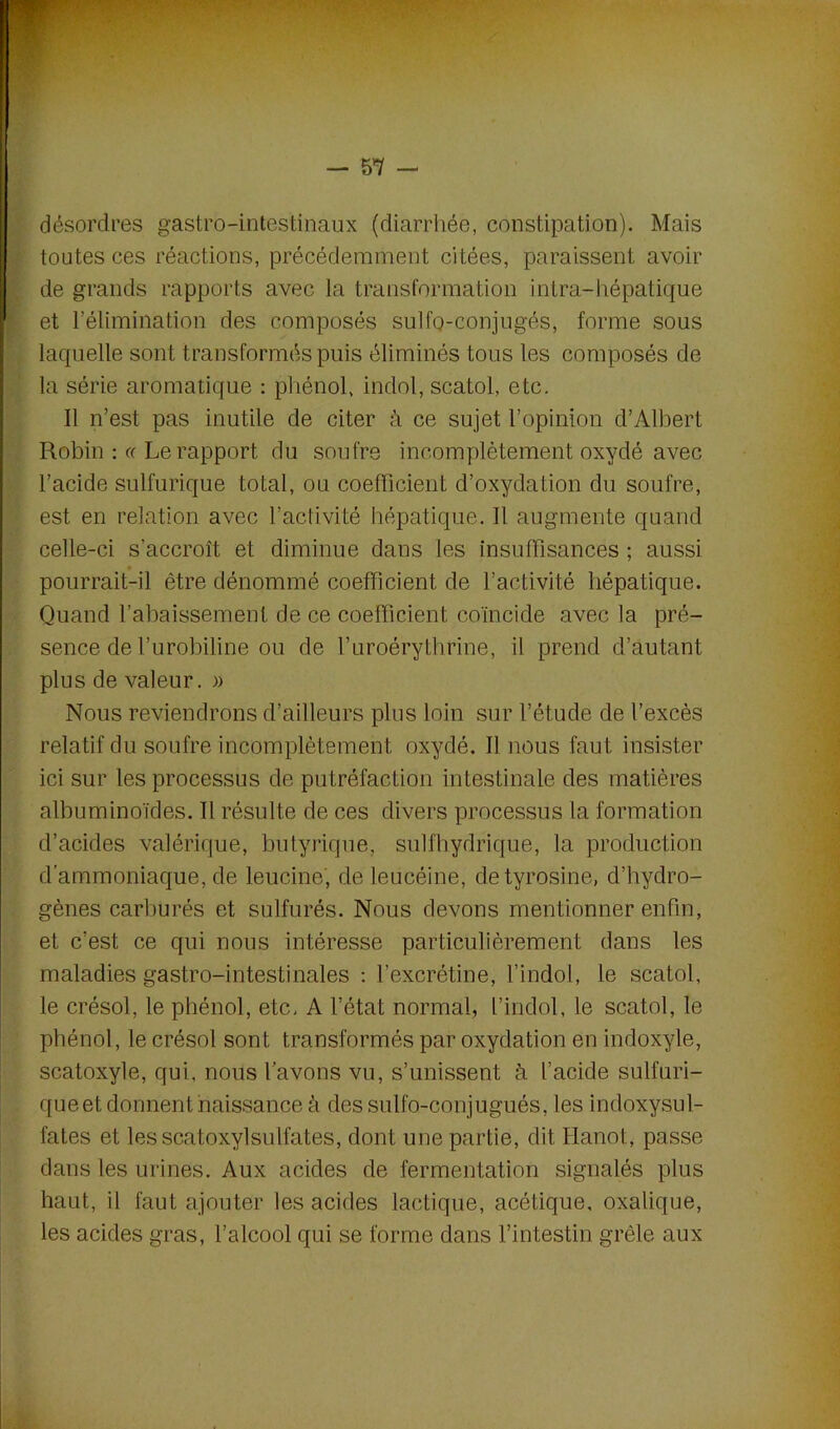 désordres gastro-intestinaux (diarrhée, constipation). Mais toutes ces réactions, précédemment citées, paraissent avoir de grands rapports avec la transformation intra-hépatique ï et l’élimination des composés sulfo-conjugôs, forme sous laquelle sont transformés puis éliminés tous les composés de la série aromatique : phénol, indol, scatol, etc. Il n’est pas inutile de citer à ce sujet l’opinion d’Albert Robin : « Le rapport du soufre incomplètement oxydé avec l’acide sulfurique total, ou coefficient d’oxydation du soufre, est en relation avec l’activité hépatique. Il augmente quand celle-ci s’accroît et diminue dans les insuffisances ; aussi pourrait-il être dénommé coefficient de l’activité hépatique. Quand l’abaissement de ce coefficient coïncide avec la pré- sence de l’urobiline ou de l’uroérythrine, il prend d’autant plus de valeur. » Nous reviendrons d’ailleurs pins loin sur l’étude de l’excès relatif du soufre incomplètement oxydé. Il nous faut insister ici sur les processus de putréfaction intestinale des matières albuminoïdes. Il résulte de ces divers processus la formation d’acides valérique, butyrique, sulfhydrique, la production d’ammoniaque, de leucine, de leucéine, de tyrosine, d’hydro- gènes carburés et sulfurés. Nous devons mentionner enfin, et c’est ce qui nous intéresse particulièrement dans les maladies gastro-intestinales : l’excrétine, l’indol, le scatol, le crésol, le phénol, etc. A l’état normal, l’indol, le scatol, le phénol, le crésol sont transformés par oxydation en indoxyle, scatoxyle, qui, nous l’avons vu, s’unissent à l’acide sulfuri- que et donnent naissance à des sulfo-conjugués, les indoxysul- fates et lesscatoxylsulfates, dont une partie, dit Hanoi., passe dans les urines. Aux acides de fermentation signalés plus haut, il faut ajouter les acides lactique, acétique, oxalique, les acides gras, l’alcool qui se forme dans l’intestin grêle aux