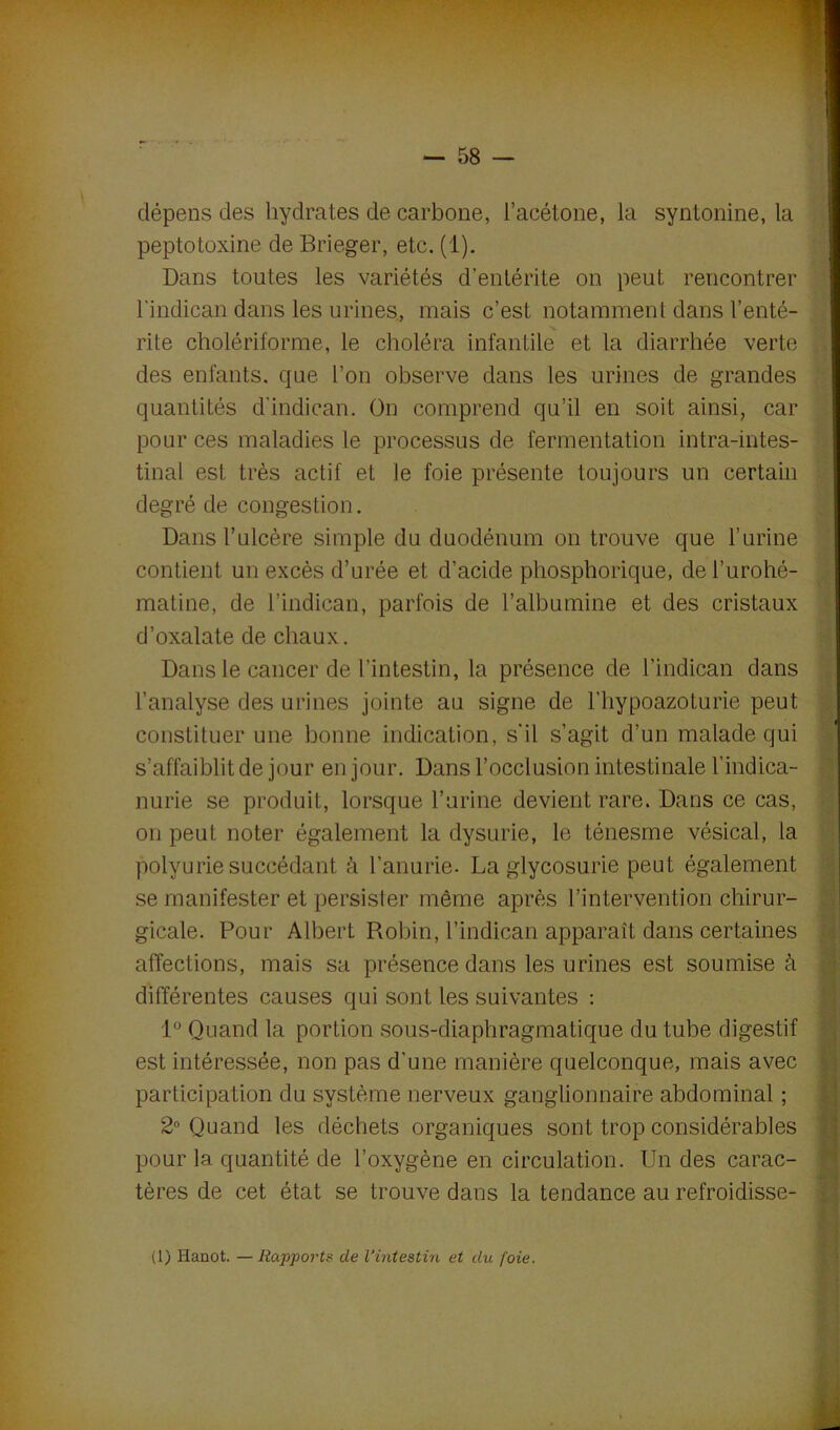 dépens des hydrates de carbone, l’acétone, la syntonine, la peptotoxine de Brieger, etc. (1). Dans toutes les variétés d’entérite on peut rencontrer l'indican dans les urines, mais c’est notamment dans l'enté- rite cholériforme, le choléra infantile et la diarrhée verte des enfants, que l’on observe dans les urines de grandes quantités dindican. On comprend qu’il en soit ainsi, car pour ces maladies le processus de fermentation intra-intes- tinal est très actif et le foie présente toujours un certain degré de congestion. Dans l’ulcère simple du duodénum on trouve que l’urine contient un excès d’urée et d’acide phosphorique, del’urohé- matine, de l’indican, parfois de l’albumine et des cristaux d’oxalate de chaux. Dans le cancer de l'intestin, la présence de l’indican dans l’analyse des urines jointe au signe de l’hypoazoturie peut constituer une bonne indication, s'il s’agit d’un malade qui s’affaiblit de jour en jour. Dans l’occlusion intestinale l’indica- nurie se produit, lorsque l’urine devient rare. Dans ce cas, on peut noter également la dysurie, le ténesme vésical, la polyurie succédant à l’anurie. La glycosurie peut également se manifester et persister même après l’intervention chirur- gicale. Pour Albert Pvobin, l’indican apparaît dans certaines affections, mais sa présence dans les urines est soumise à différentes causes qui sont les suivantes : 1° Quand la portion sous-diaphragmatique du tube digestif est intéressée, non pas d’une manière quelconque, mais avec participation du système nerveux ganglionnaire abdominal ; 2° Quand les déchets organiques sont trop considérables pour la quantité de l’oxygène en circulation. Un des carac- tères de cet état se trouve dans la tendance au refroidisse- (1) Hanot. —Rapports de l’intestin et du foie.
