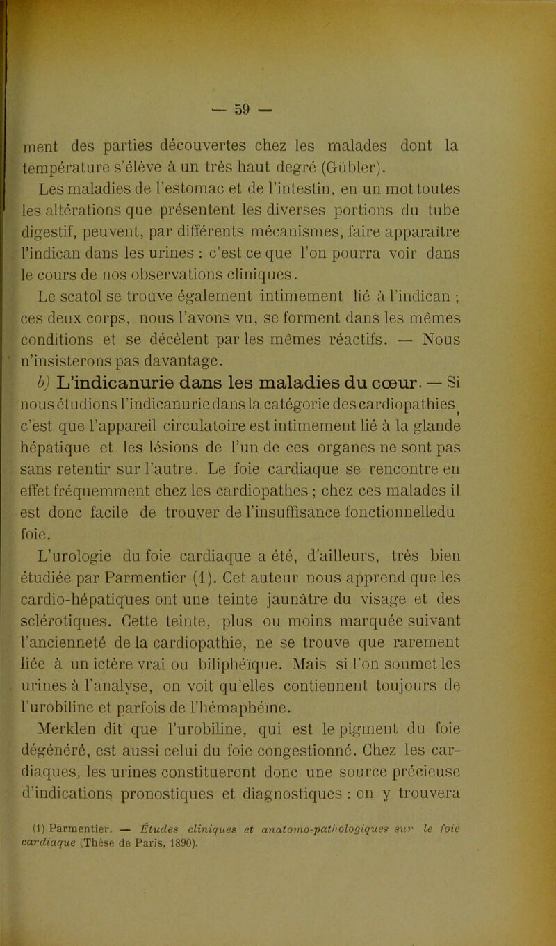 ment des parties découvertes chez les malades dont la température s’élève à un très haut degré (Gübler). Les maladies de l’estomac et de l’intestin, en un mot toutes les altérations que présentent les diverses portions du tube digestif, peuvent, par différents mécanismes, faire apparaître l’indican dans les urines : c’est ce que l’on pourra voir dans le cours de nos observations cliniques. Le scatol se trouve également intimement lié à l’indican ; ces deux corps, nous l’avons vu, se forment dans les mêmes conditions et se décèlent par les mêmes réactifs. — Nous ' n’insisterons pas davantage. b) L’indicanurie dans les maladies du cœur. — Si nous étudions l’indicanuriedansla catégorie des cardiopathies c’èst que l’appareil circulatoire est intimement lié à la glande hépatique et les lésions de l’un de ces organes ne sont pas sans retentir sur l’autre. Le foie cardiaque se rencontre en effet fréquemment chez les cardiopathes ; chez ces malades il est donc facile de trouver de l’insuffisance fonctionnelledu foie. L’urologie du foie cardiaque a été, d’ailleurs, très bien étudiée par Parmentier (1). Cet auteur nous apprend que les cardio-hépatiques ont une teinte jaunâtre du visage et des sclérotiques. Cette teinte, plus ou moins marquée suivant l’ancienneté de la cardiopathie, ne se trouve que rarement liée à un ictère vrai ou biliphéïque. Mais si l’on soumet les urines à l'analyse, on voit qu’elles contiennent toujours de l’urobiline et parfois de l’hémaphéïne. Merklen dit que l’urobiline, qui est le pigment du foie dégénéré, est aussi celui du foie congestionné. Chez les car- diaques, les urines constitueront donc une source précieuse d’indications pronostiques et diagnostiques : on y trouvera (1) Parmentier. — Études cliniques et anatomo-pathologiques sur le foie cardiaque (Thèse de Paris, 1890).