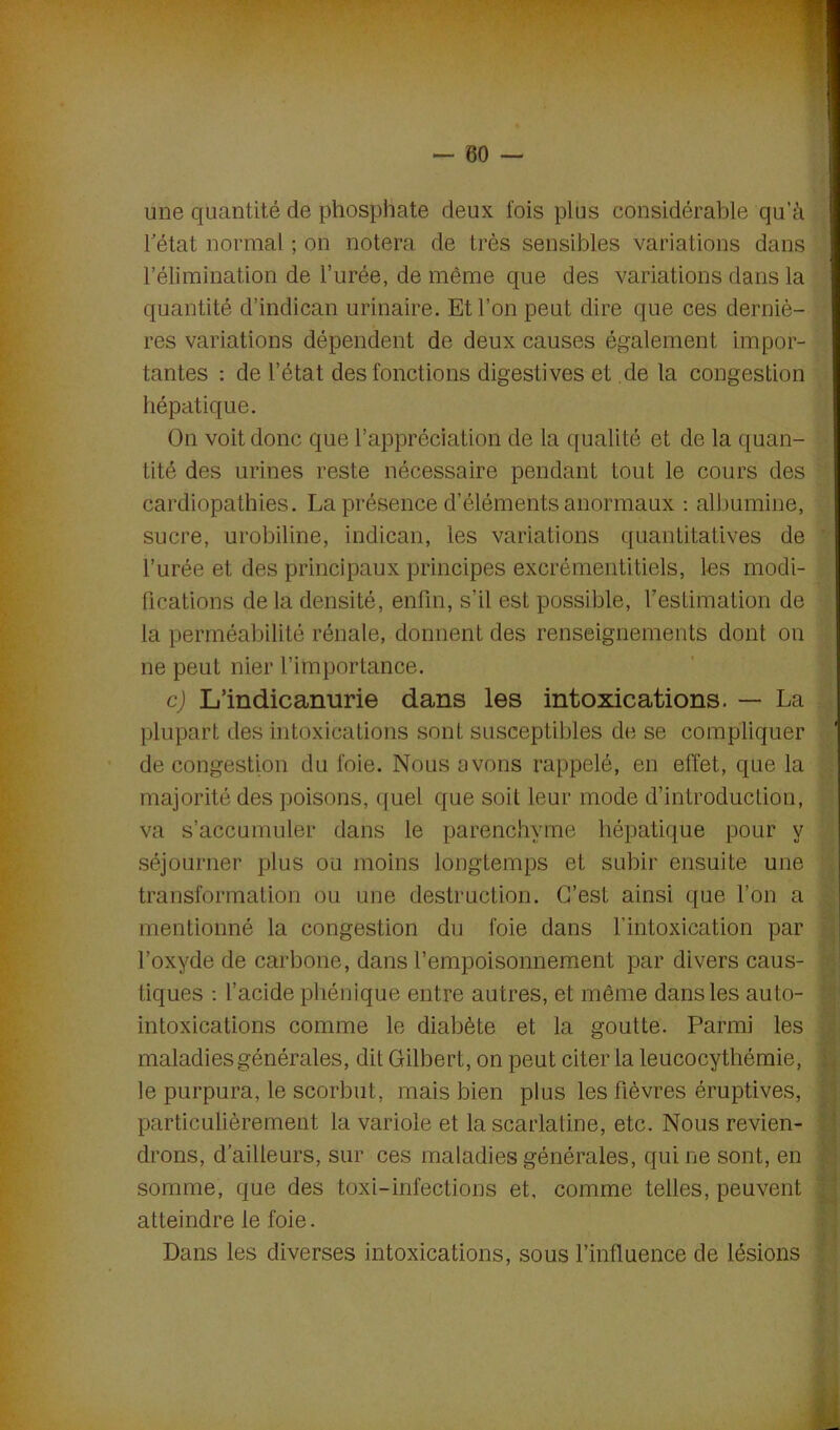 une quantité de phosphate deux lois plus considérable qu’à l'état normal ; on notera de très sensibles variations dans l’élimination de l’urée, de même que des variations dans la quantité d’indican urinaire. Et l’on peut dire que ces derniè- res variations dépendent de deux causes également impor- tantes : de l’état des fonctions digestives et de la congestion hépatique. On voit donc que l’appréciation de la qualité et de la quan- tité des urines reste nécessaire pendant tout le cours des cardiopathies. La présence d’éléments anormaux : albumine, sucre, urobiline, indican, les variations quantitatives de l’urée et des principaux principes excrémentitiels, les modi- fications delà densité, enfin, s’il est possible, l’estimation de la perméabilité rénale, donnent des renseignements dont on ne peut nier l’importance. c) L’indicanurie dans les intoxications. — La plupart des intoxications sont susceptibles de se compliquer de congestion du foie. Nous avons rappelé, en effet, que la majorité des poisons, quel que soit leur mode d’introduction, va s’accumuler dans le parenchyme hépatique pour y séjourner plus ou moins longtemps et subir ensuite une transformation ou une destruction. C’est ainsi que l’on a mentionné la congestion du foie dans l’intoxication par l’oxyde de carbone, dans l’empoisonnement par divers caus- tiques : l’acide phénique entre autres, et même dans les auto- intoxications comme le diabète et la goutte. Parmi les maladies générales, dit Gilbert, on peut citer la leucocythémie, le purpura, le scorbut, mais bien plus les fièvres éruptives, particulièrement la variole et la scarlatine, etc. Nous revien- drons, d’ailleurs, sur ces maladies générales, qui ne sont, en somme, que des toxi-infections et, comme telles, peuvent atteindre le foie. Dans les diverses intoxications, sous rinfluence de lésions