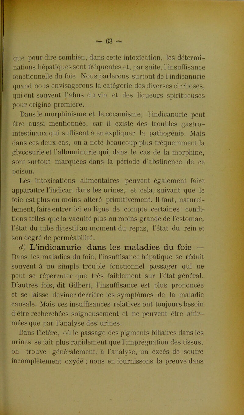 que pour dire combien, dans cette intoxication, les détermi- nations hépatiques sont fréquentes et, par suite, l'insuffisance fonctionnelle du foie. Nous parlerons surtout de l’indicanurie quand nous envisagerons la catégorie des diverses cirrhoses, qui ont souvent l’abus du vin et des liqueurs spiritueuses pour origine première. Dans le morphinisme et le cocaïnisme, l’indicanurie peut être aussi mentionnée, car il existe des troubles gastro- intestinaux qui suffisent à en expliquer la pathogénie. Mais dans ces deux cas, on a noté beaucoup plus fréquemment la glycosurie et l’albuminurie qui, dans le cas de la morphine, sont surtout marquées dans la période d’abstinence de ce poison. Les intoxications alimentaires peuvent également faire apparaître l’indican dans les urines, et cela, suivant que le foie est plus ou moins altéré primitivement. Il faut, naturel- lement, faire entrer ici en ligne de compte certaines condi- tions telles que la vacuité plus ou moins grande de l’estomac, l’état du tube digestif au moment du repas, l’état du rein et son degré de perméabilité. d) L’indicanurie dans les maladies du foie. — Dans les maladies du foie, l’insuffisance hépatique se réduit souvent à un simple trouble fonctionnel passager qui ne peut se répercuter que très faiblement sur l'état général. D'autres fois, dit Gilbert, l’insuffisance est plus prononcée et se laisse deviner derrière les symptômes de la maladie causale. Mais ces insuffisances relatives ont toujours besoin d’être recherchées soigneusement et ne peuvent être affir- mées que par l’analyse des urines. Dans l’ictère, où le passage des pigments biliaires dans les urines se fait plus rapidement que l’imprégnation des tissus, on trouve généralement, à l’analyse, un excès de soufre incomplètement oxydé ; nous en fournissons la preuve dans