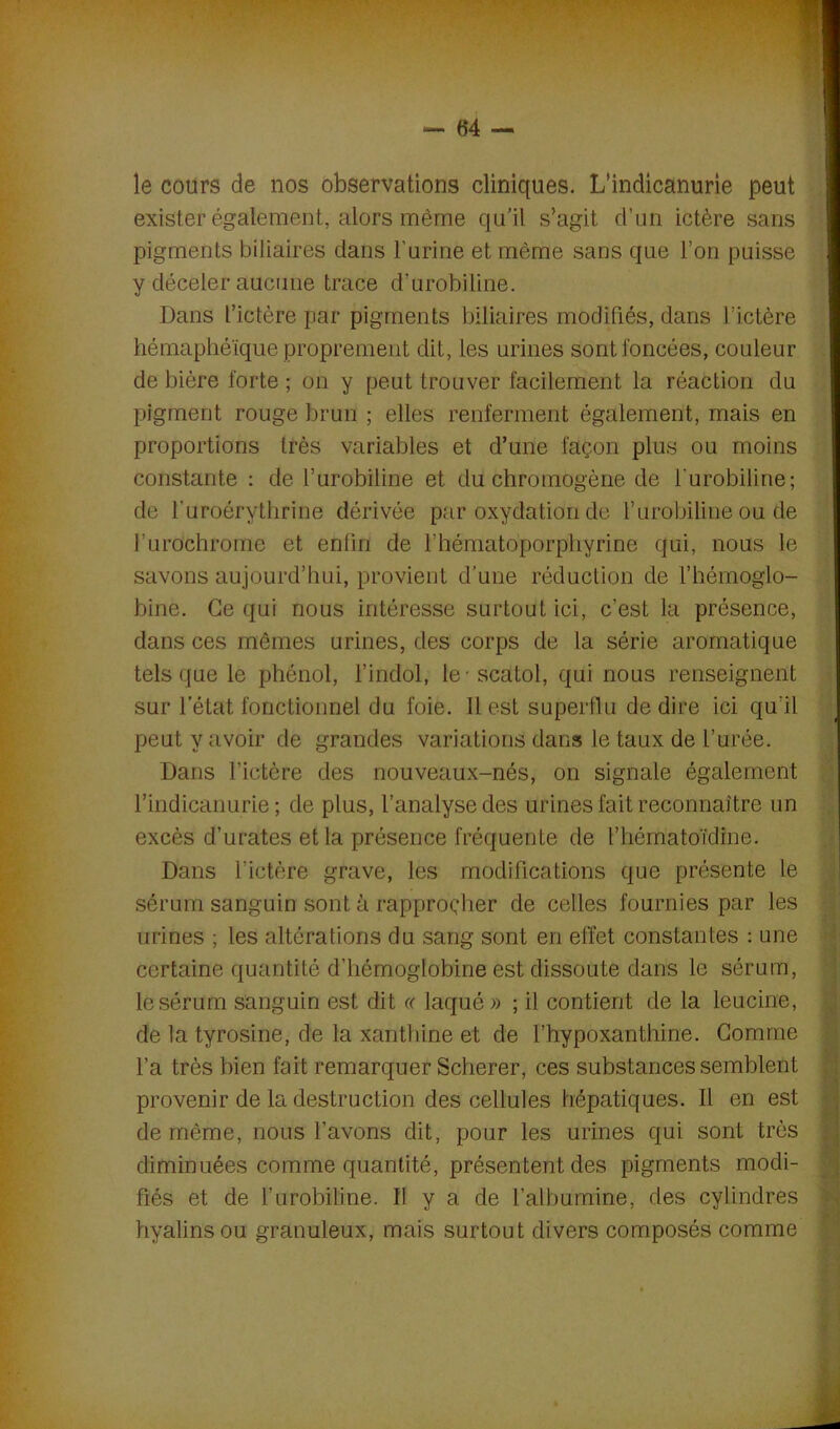 le cours de nos observations cliniques. L’indicanurie peut exister également, alors même qu'il s’agit d’un ictère sans pigments biliaires dans l’urine et même sans que l’on puisse y déceler aucune trace d’urobiline. Dans l’ictère par pigments biliaires modifiés, dans l’ictère hémaphéïque proprement dit, les urines sont foncées, couleur de bière forte ; on y peut trouver facilement la réaction du pigment rouge brun ; elles renferment également, mais en proportions très variables et d’une façon plus ou moins constante : de l’urobiline et du chromogène de l'urobiline; de l’uroérythrine dérivée par oxydation de Y urobiline ou de l’urochrome et enlin de l'hématoporphyrine qui, nous le savons aujourd’hui, provient d’une réduction de l’hémoglo- bine. Ce qui nous intéresse surtout ici, c’est la présence, dans ces mêmes urines, des corps de la série aromatique tels que le phénol, l’indol, le-scatol, qui nous renseignent sur l’état fonctionnel du foie. 11 est superflu de dire ici qu'il peut y avoir de grandes variations dans le taux de l’urée. Dans l’ictère des nouveaux-nés, on signale également l’indicanurie ; de plus, l’analyse des urines fait reconnaître un excès d’urates et la présence fréquente de l’hématoïdine. Dans l'ictère grave, les modifications que présente le sérum sanguin sont à rapprocher de celles fournies par les urines ; les altérations du sang sont en effet constantes : une certaine quantité d’hémoglobine est dissoute dans le sérum, le sérum sanguin est dit ce laqué » ; il contient de la leucine, de la tyrosine, de la xanthine et de l’hypoxanthine. Gomme l’a très bien fait remarquer Scheper, ces substances semblent provenir de la destruction des cellules hépatiques. Il en est de même, nous l’avons dit, pour les urines qui sont très diminuées comme quantité, présentent des pigments modi- fiés et de l’urobiline. Il y a de l’albumine, des cylindres hyalins ou granuleux, mais surtout divers composés comme