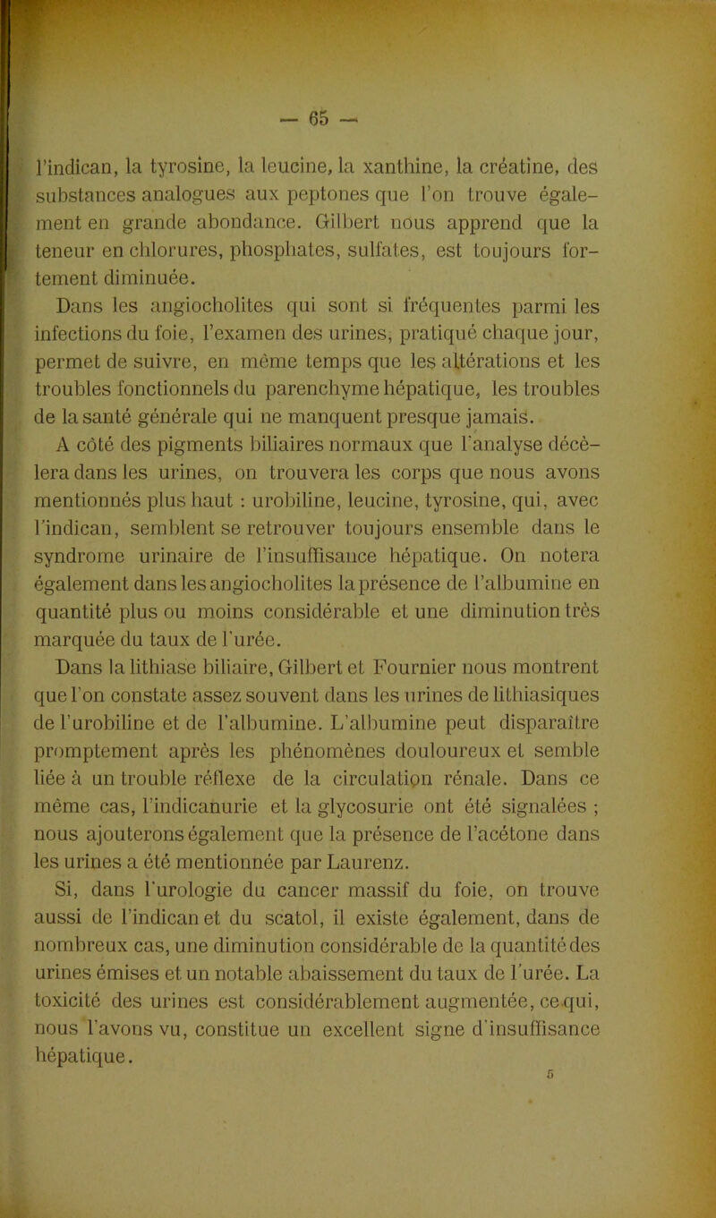 l’indican, la tyrosine, la leucine, la xanthine, la créatine, des substances analogues aux peptones que l’on trouve égale- ment en grande abondance. Gilbert nous apprend que la teneur en chlorures, phosphates, sulfates, est toujours for- tement diminuée. Dans les angiocholites qui sont si fréquentes parmi les infections du foie, l’examen des urines, pratiqué chaque jour, permet de suivre, en môme temps que les altérations et les troubles fonctionnels du parenchyme hépatique, les troubles de la santé générale qui ne manquent presque jamais. A côté des pigments biliaires normaux que l'analyse décè- lera dans les urines, on trouvera les corps que nous avons mentionnés plus haut : urobiline, leucine, tyrosine, qui, avec l’indican, semblent se retrouver toujours ensemble dans le syndrome urinaire de l'insuffisance hépatique. On notera également dans les angiocholites la présence de l’albumine en quantité plus ou moins considérable et une diminution très marquée du taux de l'urée. Dans la lithiase biliaire, Gilbert et Fournier nous montrent que l’on constate assez souvent dans les urines de lithiasiques de l’urobiline et de l’albumine. L’albumine peut disparaître promptement après les phénomènes douloureux et semble liée à un trouble réflexe de la circulation rénale. Dans ce même cas, l’indicanurie et la glycosurie ont été signalées ; nous ajouterons également que la présence de l’acétone dans les urines a été mentionnée par Laurenz. Si, dans l'urologie du cancer massif du foie, on trouve aussi de l’indican et du scatol, il existe également, dans de nombreux cas, une diminution considérable de la quantité des urines émises et un notable abaissement du taux de l’urée. La toxicité des urines est considérablement augmentée, ce qui, nous l’avons vu, constitue un excellent signe d’insuffisance hépatique. c