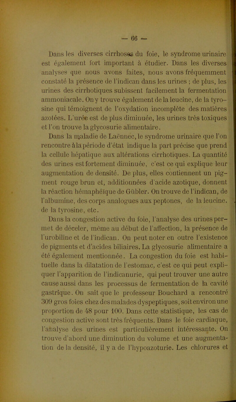 Dans les diverses cirrhoses du foie, le syndrome urinaire est également fort important à étudier. Dans les diverses analyses que nous avons faites, nous avons fréquemment constaté la présence de l’indican dans les urines ; de plus, les urines des cirrhotiques subissent facilement la fermentation ammoniacale. On y trouve également de la leucine, de la tyro- sine qui témoignent de l’oxydation incomplète des matières azotées. L’urée est de plus diminuée, les urines très toxiques et l’on trouve la glycosurie alimentaire. Dans la nqaladie de Laënnec, le syndrome urinaire que l’on rencontre àlapériode d’état indique la part précise que prend la cellule hépatique aux altérations cirrhotiques. La quantité des urines est fortement diminuée, c’est ce qui explique leur augmentation de densité. De plus, elles contiennent un pig- ment rouge brun et, additionnées d’acide azotique, donnent la réaction hémaphéïque de Gübler. On trouve de l’indican, de l’albumine, des corps analogues aux peptones, de la leucine. de la tyrosine, etc. Dans la congestion active du foie, l’analyse des urines per- met de déceler, même au début de l’affection, la présence de l'urobiline et del’indican. On peut noter en outre l’existence de pigments et d’acides biliaires. La glycosurie alimentaire a été également mentionnée. La congestion du foie est habi- tuelle dans la dilatation de l’estomac, c’est ce qui peut expli- quer l’apparition de l’indicanurie, qui peut trouver une autre • cause aussi dans les processus de fermentation de la cavité gastrique. On sait que le professeur Bouchard a rencontré 309 gros foies chez des malades dyspeptiques, soit environ une proportion de 48 pour 100. Dans cette statistique, les cas de congestion active sont très fréquents. Dans le foie cardiaque, l’analyse des urines est particulièrement intéressante. On trouve d’abord une diminution du volume et une augmenta- tion de la densité, il y a de l’hypoazoturie. Les chlorures et
