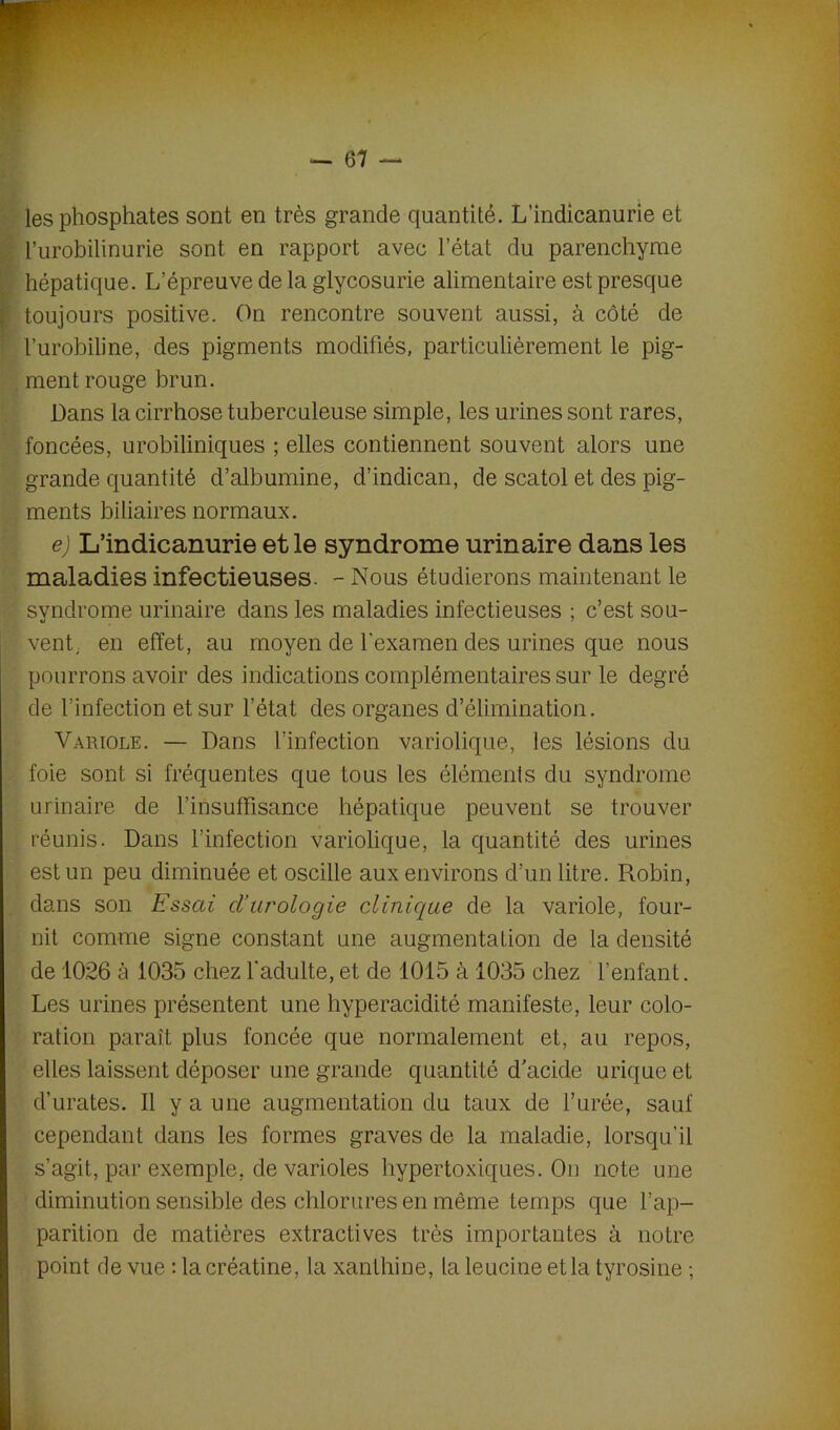 les phosphates sont en très grande quantité. L’indicanurie et l’urobilinurie sont en rapport avec l’état du parenchyme hépatique. L’épreuve de la glycosurie alimentaire est presque toujours positive. On rencontre souvent aussi, à côté de l’urobiline, des pigments modifiés, particulièrement le pig- ment rouge brun. Dans la cirrhose tuberculeuse simple, les urines sont rares, foncées, urobiliniques ; elles contiennent souvent alors une grande quantité d’albumine, d’indican, de scatol et des pig- ments biliaires normaux. e) L’indicanurie et le syndrome urinaire dans les maladies infectieuses. - Nous étudierons maintenant le syndrome urinaire dans les maladies infectieuses ; c’est sou- vent, en effet, au moyen de l'examen des urines que nous pourrons avoir des indications complémentaires sur le degré de l’infection et sur l’état des organes d’élimination. Variole. — Dans l’infection variolique, les lésions du foie sont si fréquentes que tous les éléments du syndrome urinaire de l’insuffisance hépatique peuvent se trouver réunis. Dans l’infection variolique, la quantité des urines est un peu diminuée et oscille aux environs d’un litre. Robin, dans son Essai d’urologie clinique de la variole, four- nit comme signe constant une augmentation de la densité de 1026 à 1035 chez l'adulte, et de 1015 à 1035 chez l’enfant. Les urines présentent une hyperacidité manifeste, leur colo- ration paraît plus foncée que normalement et, au repos, elles laissent déposer une grande quantité d’acide urique et d’urates. Il y a une augmentation du taux de l’urée, sauf cependant dans les formes graves de la maladie, lorsqu’il s’agit, par exemple, de varioles hypertoxiques. On note une diminution sensible des chlorures en même temps que l’ap- parition de matières extractives très importantes à notre point de vue : lacréatine, la xanthine, la leucine et la tyrosine ;