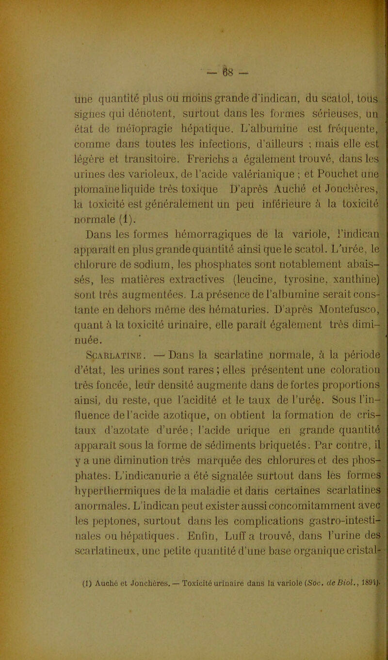 une quantité plus ou moins grande d’indican, du scatol, toits signes qui dénotent, surtout dans les formes sérieuses, un état de méïopragie hépatique. L’albumine est fréquente, comme dans toutes les infections, d’ailleurs ; mais elle est légère et transitoire. Frerlchs a également trouvé, dans les urines des varioleux, de l’acide valérianique ; et Pouchet une ptomaïne liquide très toxique D’après Auché et Jonchères, la toxicité est généralement un peu inférieure à la toxicité normale (1). Dans les formes hémorragiques de la variole, l’indican apparaît en plus grande quantité ainsi que le scatol. L'urée, le chlorure de sodium, les phosphates sont notablement abais- sés, les matières extractives (leucine, tyrosine, xanthine) sont très augmentées. La présence de l’albumine serait cons- tante en dehors même des hématuries. D’après Montefusco, quant à la toxicité urinaire, elle parait également très dimi- nuée. Scarlatine. —Dans la scarlatine normale, à la période d’état, les urines sont rares ; elles présentent une coloration très foncée, leur densité augmente dans de fortes proportions ainsi, du reste, que l’acidité et le taux de l’urée. Sous l’in- fluence de l’acide azotique, on obtient la formation de cris- taux d’azotate d’urée; l’acide urique en grande quantité apparaît sous la forme de sédiments briquetés. Par contre, il y a une diminution très marquée des chlorures et des phos- phates. L’indicanurie a été signalée surtout dans les formes hyperthermiques de la maladie et dans certaines scarlatines anormales. L’indican peut exister aussi concomitamment avec les peptones, surtout dans les complications gastro-intesti- nales ou hépatiques. Enfin, Luff a trouvé, dans l’urine des scarlatineux, une petite quantité d’une base organique cristal- f (1) Auché et Jonchères. — Toxicité urinaire dans la variole (Soc. de Biol., 189i). jj