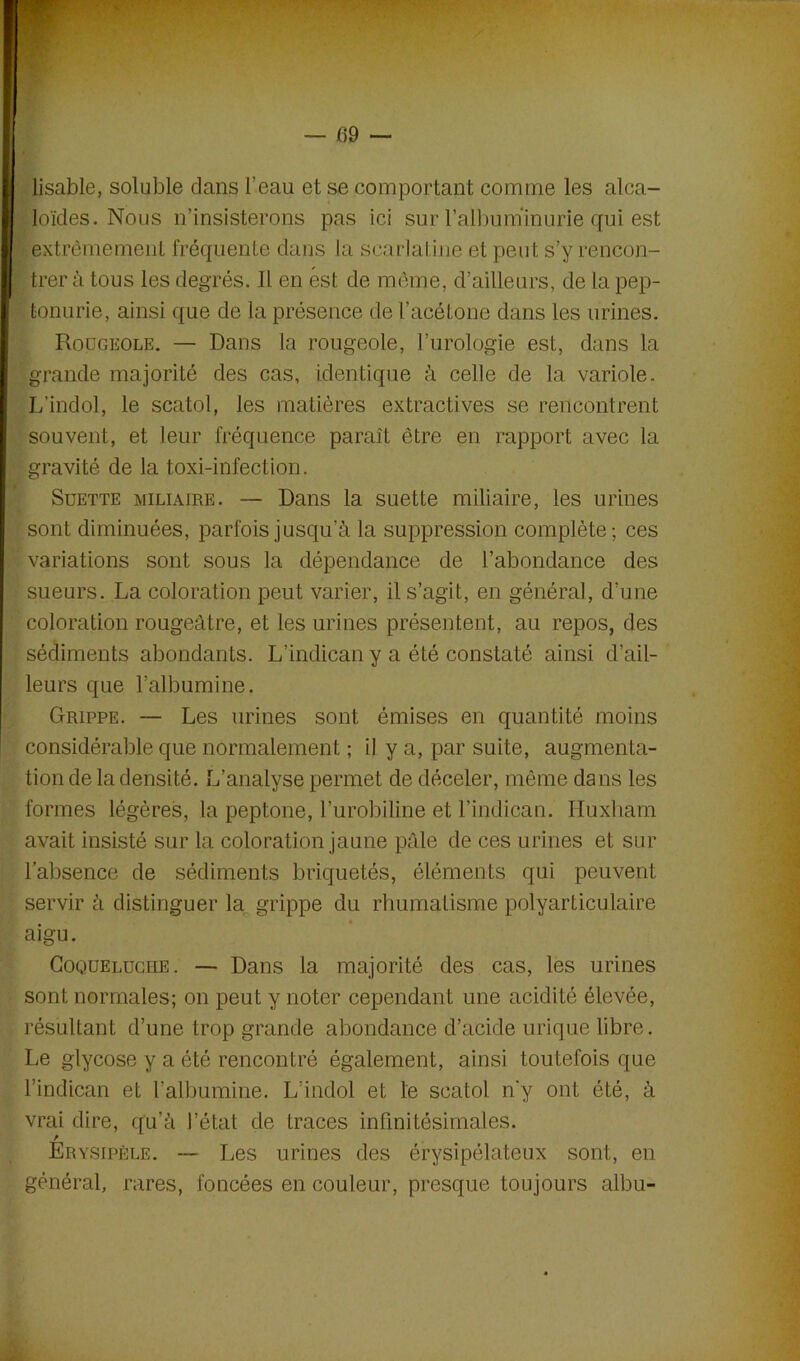 lisable, soluble dans l’eau et se comportant comme les alca- loïdes. Nous n’insisterons pas ici sur l'albuminurie rpri est extrêmement fréquente dans la scarlatine et peut s’y rencon- trer d tous les degrés. Il en est de même, d’ailleurs, de la pep- tonurie, ainsi que de la présence de l’acétone dans les urines. Rougeole. — Dans la rougeole, l’urologie est, dans la grande majorité des cas, identique à celle de la variole. L’indol, le scatol, les matières extractives se rencontrent souvent, et leur fréquence paraît être en rapport avec la gravité de la toxi-infection. Suette miliaire. — Dans la suette miliaire, les urines sont diminuées, parfois jusqu’à la suppression complète-, ces variations sont sous la dépendance de l’abondance des sueurs. La coloration peut varier, il s’agit, en général, d’une coloration rougeâtre, et les urines présentent, au repos, des sédiments abondants. L’indican y a été constaté ainsi d’ail- leurs que l’albumine. Grippe. — Les urines sont émises en quantité moins considérable que normalement ; il y a, par suite, augmenta- tion de la densité. L’analyse permet de déceler, même dans les formes légères, la peptone, l’urobiline et l’indican. Huxliam avait insisté sur la coloration jaune pâle de ces urines et sur l’absence de sédiments briquetés, éléments qui peuvent servir à distinguer la grippe du rhumatisme polyarticulaire aigu. Coqueluche. — Dans la majorité des cas, les urines sont normales; on peut y noter cependant une acidité élevée, résultant d’une trop grande abondance d’acide urique libre. Le glycose y a été rencontré également, ainsi toutefois que l’indican et l'albumine. L’indol et le scatol n'y ont été, à vrai dire, qu’à l’état de traces infinitésimales. Erysipèle. — Les urines des érysipélateux sont, en général, rares, foncées en couleur, presque toujours albu-