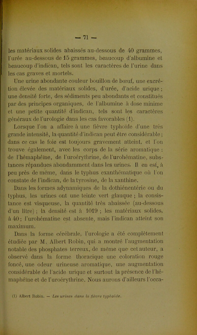 les matériaux solides abaissés au-dessous de 40 grammes, l’urée au-dessous de 15 grammes, beaucoup d’albumine et beaucoup d’indican, tels sont les caractères de l’urine dans les cas graves et mortels. Une urine abondante couleur bouillon de bœuf, une excré- tion élevée des matériaux solides, d’urée, d’acide urique ; une densité forte, des sédiments peu abondants et constitués par des principes organiques, de l'albumine à dose minime et une petite quantité d’indican, tels sont les caractères généraux de l’urologie dans les cas favorables (1). Lorsque l’on a affaire à une fièvre typhoïde d’une très grande intensité, la quantité d’indican peut être considérable ; dans ce cas le foie est toujours gravement atteint, et l’on trouve également, avec les corps de la série aromatique : de l’hémaphéïne, de l’uroérythrine, de l’urohématine, subs- tances répandues abondamment dans les urines- il en est, à / peu près de môme, dans le typhus exanthématique où l'on constate de l’indican, de la tyrosine, de laxanthine. Dans les formes adynamiques de la dothiénentérie ou du typhus, les urines ont une teinte vert glauque ; la consis- tance est visqueuse, la quantité très abaissée (au-dessous d’un litre) ; la densité est à 1019 ; les matériaux solides, à 40; l’urohématine est absente, mais l’indican atteint son maximum. Dans la forme cérébrale, l’urologie a été complètement étudiée par M. Albert Robin, qui a montré l’augmentation notable des phosphates terreux, de même que cet auteur, a observé dans la forme thoracique une coloration rouge foncé, une odeur urineuse aromatique, une augmentation considérable de l’acide urique et surtout la présence del’hé- maphéïne et de l’uroérythrme. Nous aurons d’ailleurs l’occa- (1) Albert Robin. — Les urines dans la fièvre typhoïde.