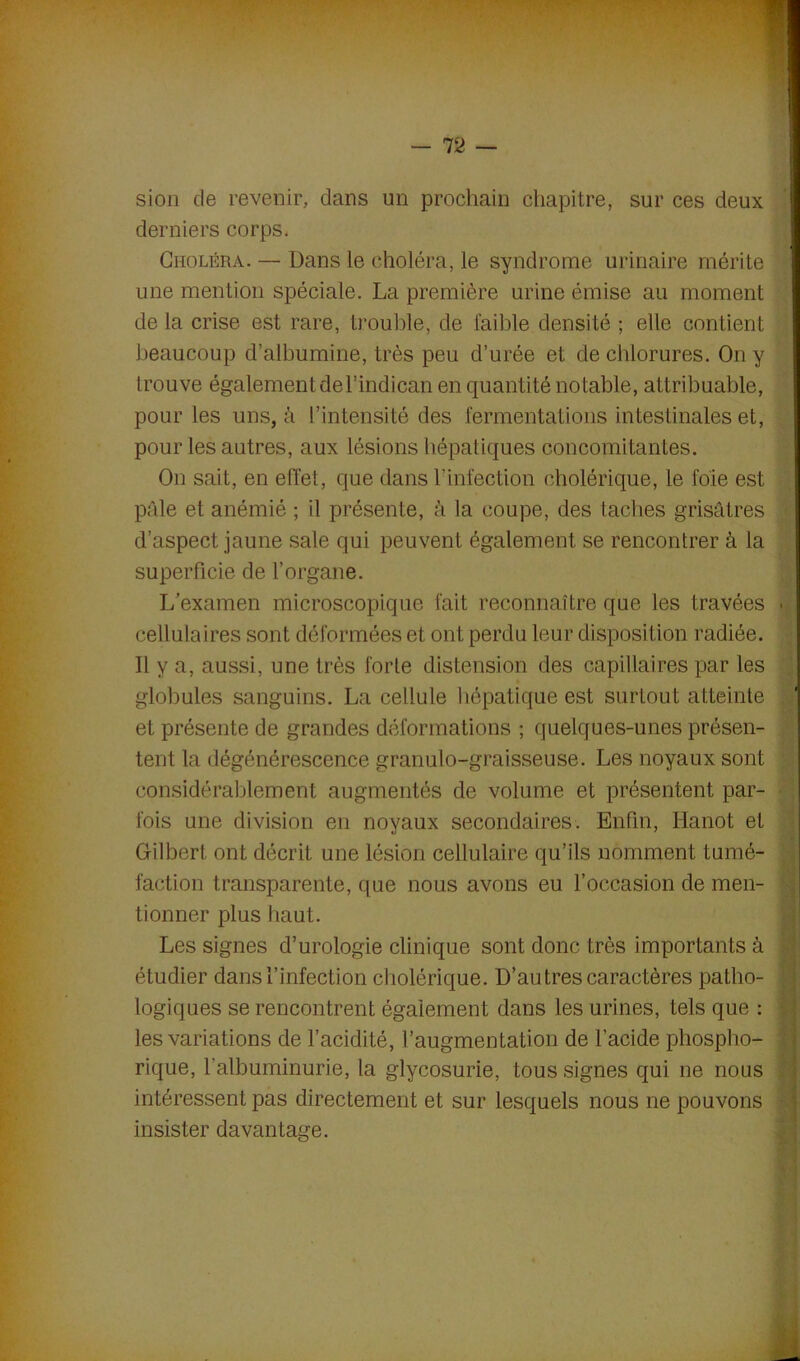 sion de revenir, dans un prochain chapitre, sur ces deux derniers corps. Choléra. — Dans le choléra, le syndrome urinaire mérite une mention spéciale. La première urine émise au moment de la crise est rare, trouble, de faible densité ; elle contient beaucoup d’albumine, très peu d’urée et de chlorures. On y trouve également del’indican en quantité notable, attribuable, pour les uns, à l’intensité des fermentations intestinales et, pour les autres, aux lésions hépatiques concomitantes. On sait, en effet, que dans l'infection cholérique, le foie est pâle et anémié ; il présente, à la coupe, des taches grisâtres d’aspect jaune sale qui peuvent également se rencontrer à la superficie de l’organe. L’examen microscopique fait reconnaître que les travées • cellulaires sont déformées et ont perdu leur disposition radiée. Il y a, aussi, une très forte distension des capillaires par les globules sanguins. La cellule hépatique est surtout atteinte et présente de grandes déformations ; quelques-unes présen- tent la dégénérescence granulo-graisseuse. Les noyaux sont considérablement augmentés de volume et présentent par- fois une division en noyaux secondaires. Enfin, Hanot et Gilbert ont décrit une lésion cellulaire qu’ils nomment tumé- faction transparente, que nous avons eu l’occasion de men- tionner plus haut. Les signes d’urologie clinique sont donc très importants à étudier dans l’infection cholérique. D’au très caractères patho- logiques se rencontrent également dans les urines, tels que : les variations de l’acidité, l’augmentation de l’acide phospho- rique, l’albuminurie, la glycosurie, tous signes qui ne nous intéressent pas directement et sur lesquels nous ne pouvons insister davantage.