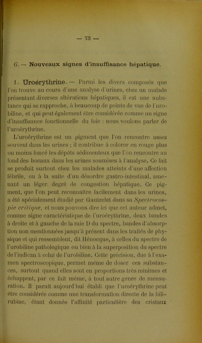 G. — Nouveaux signes d’insuffisance hépatique. 1. Uroérythrine.— Parmi les divers composés que l’on trouve au cours d’une analyse d’urines, chez un malade présentant diverses altérations hépatiques, il est une subs- tance qui se rapproche, à beaucoup de points de vue de l’uro- biline, et qui peut également être considérée comme un signe d’insuffisance fonctionnelle du l'oie : nous voulons parler de l’uroérythrine. L’uroérythrine est un pigment que l’on rencontre assez souvent dans les urines ; il contribue à colorer en rouge plus ou moins foncé les dépôts sédimenteux que l’on rencontre au fond des bocaux dans les urines soumises à l'analyse. Ce fait se produit surtout chez les malades atteints d’une affection fébrile, ou à la suite d’un désordre gastro-intestinal, ame- nant un léger degré de congestion hépatique. Ce pig- ment, que l’on peut reconnaître facilement dans les urines, a été spécialement étudié par Gautrelet dans sa Spectrocos- pie critique, et nous pouvons dire ici que cet auteur admet, comme signe caractéristique de Turoérythrine, deux bandes à droite et à gauche de la raie D du spectre, bandes d’absorp- tion non mentionnées jusqu’à présent dans les traités de phy- sique et qui ressemblent, dit Hénocque, à celles du spectre de l’urobiline pathologique ou bien à la superposition du spectre de l’indican à celui de l’urobiline. Cette précision, due à l'exa- men spectroscopique, permet même de doser ces substan- ces, surtout quand elles sont en proportions très minimes et échappent, par ce fait même, à tout autre genre de mensu- ration. Il paraît aujourd’hui établi que l’uroérythrine peut être considérée comme une transformation directe de la bili- rubine, étant donnée l’affinité particulière des cristaux.