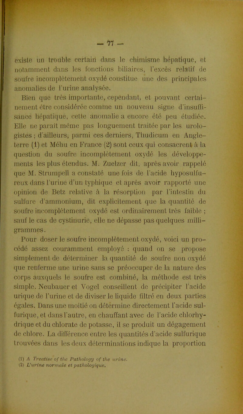 existe un trouble certain dans le chimisme hépatique, et notamment dans les fonctions biliaires, l’excès relatif de soufre incomplètement oxydé constitue une des principales anomalies de burine analysée. Bien que très importante, cependant, et pouvant certai- nement être considérée comme un nouveau signe d’insuffi- sance hépatique, cette anomalie a encore été peu étudiée. Elle ne paraît même pas longuement traitée par les urolo- gistes ; d'ailleurs, parmi ces derniers, Thudicum en Angle- terre (1) et Méhu en France (2) sont ceux qui consacrent à la question du soufre incomplètement oxydé les développe- ments les plus étendus. M. Zuelzer dit, après avoir rappelé que M. Strumpell a constaté une fois de l’acide hyposuifu- reux dans l’urine d’un typhique et après avoir rapporté une opinion de Betz relative à la résorption par l’intestin du sulfure d’ammonium, dit explicitement que la quantité de soufre incomplètement oxydé est ordinairement très faible ; sauf le cas de cystinurie, elle ne dépasse pas quelques milli- grammes . Pour doser le soufre incomplètement oxydé, voici un pro- cédé assez couramment employé : quand on se propose simplement de déterminer la quantité de soufre non oxydé que renferme une urine sans se préoccuper de la nature des corps auxquels le soufre est combiné, la méthode est très simple. Neubauer et Vogel conseillent de précipiter l’acide urique de l’urine et de diviser le liquide filtré en deux parties égales. Dans une moitié on détèrmine directement l’acide sul- furique, et dans l’autre, en chauffant avec de l’acide chlorhy- drique et du chlorate de potasse, il se produit un dégagement de chlore. La différence entre les quantités d’acide sulfurique trouvées dans les deux déterminations indique la proportion (1) A Treatise of the Patliology of the urine. (2) L’urine normale et pathologique.