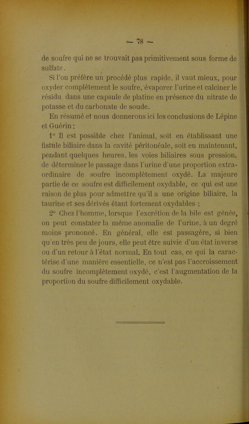 de soufre qui ne se trouvait pas primitivement sous forme de sulfate. Si l’on préfère un procédé plus rapide, il vaut mieux, pour 1 oxyder complètement le soufre, évaporer l’urine et calciner le résidu dans une capsule de platine en présence du nitrate de potasse et du carbonate de soude. En résumé et nous donnerons ici les conclusions de Lépine et Guérin : 1° Il est possible chez l’animal, soit en établissant une fistule biliaire dans la cavité péritonéale, soit en maintenant, pendant quelques heures, les voies biliaires sous pression, de déterminer le passage dans l'urine d’une proportion extra- ordinaire de soufre incomplètement oxydé. La majeure raison de plus pour admettre qu’il a une origine biliaire, la taurine et ses dérivés étant fortement oxydables ; qu’en très peu de jours, elle peut être suivie d’un état inverse ou d’un retour à l’état normal. En tout cas, ce qui la carac- térise d’une manière essentielle, ce n’est pas l’accroissement du soufre incomplètement oxydé, c’est l’augmentation de la proportion du soufre difficilement oxydable. partie de ce soufre est difficilement oxydable, ce qui est une 2° Chez l’homme, lorsque l’excrétion de la bile est gênée, on peut constater la même anomalie de l’urine, à un degré moins prononcé. En général, elle est passagère, si bien