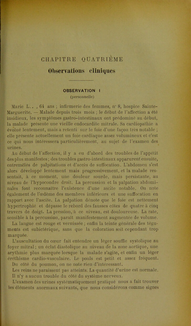 CHAPITRE QUATRIÈME Observations cliniques OBSERVATION I (personnelle) Marie L.. ,64 ans ; infirmerie des femmes, n 8, hospice Sainte- Marguerite. — Malade depuis trois mois ; le début de l’affection a été insidieux, les symptômes gastro-intestinaux ont prédominé au début, la malade présente une vieille endocardite mitrale. Sa cardiopathie a évolué lentement, mais a retenti sur le foie d’une façon très notable ; elle présente actuellement un foie cardiaque assez volumineux et c’est ce qui nous intéressera particulièrement, au sujet de l’examen des urines. Au début de l’affection, il y a eu d’abord des troubles de l’appétit des plus manifestes; des troubles gastro-intestinaux apparurent ensuite, entremêlés de palpitations et d’accès de suffocation. L’abdomen s’est alors développé lentement mais progressivement, et la malade res- sentait, à ce moment, une douleur sourde, mais persistante, au niveau de l’hypocondre droit. La percussion et la palpation abdomi- nales font reconnaître l’existence d’une ascite notable. On note également de l’œdème des membres inférieurs et une suffocation en rapport avec l’ascite. La palpation dénote que le foie est nettement hypertrophié et dépasse le rebord des fausses côtes de quatre à cinq travers de doigt. La pression, à ce niveau, est douloureuse. La rate, sensible à la percussion, parait manifestement augmentée de volume. La langue est rouge et vernissée ; enfin la teinte générale des tégu- ments est subictérique, sans que la coloration soit cependant trop marquée. L’auscultation du cœur fait entendre un léger souille systolique au foyer mitral ; un éclat diastolique au niveau de la zone aortique, une arythmie plus marquée lorsque la malade s’agite, et enfin un léger éréthisme cardio-vasculaire. Le pouls est petit et assez fréquent. Du côté du poumon, on ne note rien d’intéressant. Les reins ne paraissent pas atteints. La quantité d’urine est normale. Il n’y a aucun trouble du côté du système nerveux. L’examen des urines systématiquement pratiqué nous a fait trouver les éléments anormaux suivants, que nous considérons comme signes