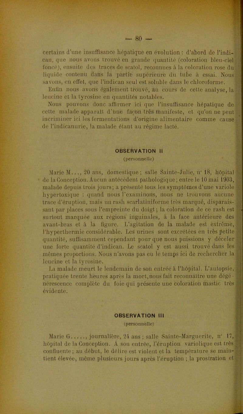certains d’une insuffisance hépatique en évolution : d’abord de l’indi- can, que nous avons trouvé en grande quantité (coloration bleu-ciel foncé), ensuite des traces de scatol, reconnues à la coloration rose du liquide contenu dans la partie supérieure du tube à essai. Nous! savons, en effet, que l’indican seul est soluble dans le chloroforme. Enfin nous avons également trouvé, au cours de cette analyse, la leucine et la tyrosine en quantités notables. Nous pouvons donc affirmer ici que l’insuffisance hépatique de cette malade apparaît d'une fatçbïi très manifeste, et qu’on ne peut incriminer ici les fermentations d’origine alimentaire comme cause de l’indicanurie, la malade étant au régime lacté. OBSERVATION II (personnelle) Marie M..., 20 ans, domestique; salle Sainte-Julie, n° 18, hôpital de la Conception. Aucun antécédent pathologique; entre le 10 mai 1903, malade depuis trois jours; a présenté tous les symptômes d’une variole hypertoxique : quand nous l'examinons, nous ne trouvons aucune trace d’éruption, mais un rash scarlatiniforme très marqué, disparais- sant par places sous l’empreinte du doigt; la coloration de ce rash est surtout marquée aux régions inguinales, à la face antérieure des avant-bras et à la figure. L’agitation de la malade est extrême, Phyperthermie considérable. Les urines sont excrétées en très petite quantité, suffisamment cependant pour que nous puissions y déceler une forte quantité d’indican. Le scatol y est aussi trouvé dans les mêmes proportions. Nous n'avons pas eu le temps ici de rechercher la leucine et la tyrosine. La malade meurt le lendemain de son entrée à l’hôpital. L’autopsie, pratiquée trente heures après la mort,nous fait reconnaître une dégé- nérescence complète du foie qui présente une coloration mastic très évidente. OBSERVATION III (personnelle) Marie G , journalière, 24 ans ; salle Sainte-Marguerite, n° 17, hôpital de la Conception. À son entrée, l’éruption variolique est très confluente; au début, le délire est. violent et la température se main- tient élevée, même plusieurs jours après l’éruption ; la prostration et