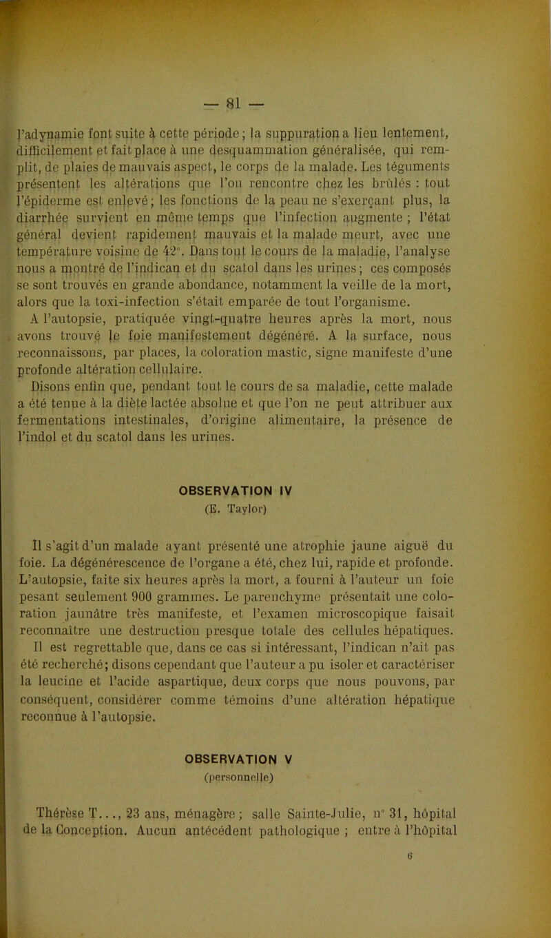 l’adynamie font suite à cette période; la suppuration a lieu lentement, difficilement et fait place à une desquammation généralisée, qui rem- plit, de plaies de mauvais aspect, le corps de la malade. Les téguments présentent les altérations que l’on rencontre chez les brûlés : tout l’épiderme est en}evé; les fonctions de la peau ne s’exerçant plus, la diarrhée survient en même temps que l’infection augmente ; l’état général devient rapidement mauvais et la malade meurt, avec une température voisine de 42°. Dans tout le cours de la maladie, l’analyse nous a montré de l’ipdican et du scatol dans les urines; ces composés se sont trouvés en grande abondance, notamment la veille de la mort, alors que la toxi-iufection s’était emparée de tout l’organisme. A l’autopsie, pratiquée vingt-quatre heures après la mort, nous . avons trouvé le foie manifestement dégénéré. A la surface, nous reconnaissons, par places, la coloration mastic, signe manifeste d’une profonde altération cellulaire. Disons enfin que, pendant tout le cours de sa maladie, cette malade a été tenue cà la diète lactée absolue et que l’on ne peut attribuer aux fermentations intestinales, d’origine alimentaire, la présence de l’indol et du scatol dans les urines. OBSERVATION IV (E. Taylor) Il s’agit d’un malade ayant présenté une atrophie jaune aiguë du foie. La dégénérescence de l’organe a été, chez lui, rapide et profonde. L’autopsie, faite six heures après la mort, a fourni à l’auteur un foie pesant seulement 900 grammes. Le parenchyme présentait une colo- ration jaunâtre très manifeste, et l’examen microscopique faisait reconnaître une destruction presque totale des cellules hépatiques. Il est regrettable que, dans ce cas si intéressant, l’indican n’ait pas été recherché; disons cependant que l’auteur a pu isoler et caractériser la leucine et l’acide aspartique, deux corps que nous pouvons, par conséquent, considérer comme témoins d’une altération hépatique reconnue à l’autopsie. OBSERVATION V (personnelle) Thérèse T..., 23 ans, ménagère ; salle Sainte-Julie, n° 31, hôpital de la Conception. Aucun antécédent pathologique ; entre à l’hôpital