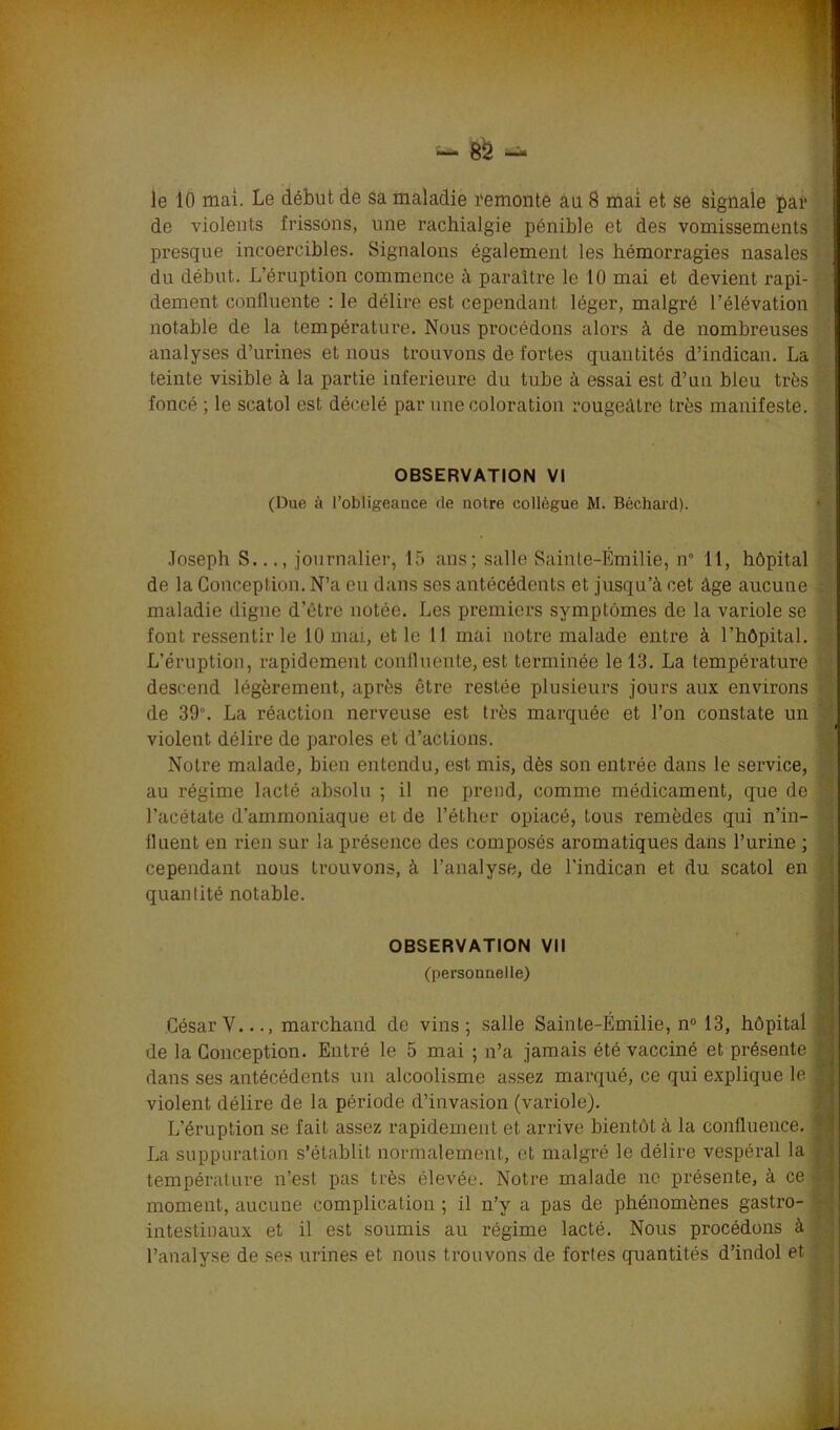 - 8S le 10 mai. Le début de Sa maladie remonte au 8 mai et se signale par de violents frissons, une rachialgie pénible et des vomissements presque incoercibles. Signalons également les hémorragies nasales du début. L’éruption commence à paraître le 10 mai et devient rapi- dement confluente : le délire est cependant léger, malgré l’élévation notable de la température. Nous procédons alors à de nombreuses analyses d’urines et nous trouvons de fortes quantités d’indican. La teinte visible à la partie inferieure du tube à essai est d’un bleu très foncé ; le scatol est décelé par une coloration rougeâtre très manifeste. OBSERVATION VI (Due à l’obligeance rie notre collègue M. Béchard). Joseph S..., journalier, 15 ans; salle Sainte-Emilie, n° 11, hôpital de la Conception. N’a eu dans ses antécédents et jusqu’à cet âge aucune ; maladie digne d’être notée. Les premiers symptômes de la variole se font ressentir le 10 mai, et le 11 mai notre malade entre à l’hôpital. L’éruption, rapidement confluente, est terminée le 13. La température descend légèrement, après être restée plusieurs jours aux environs de 39. La réaction nerveuse est très marquée et l’on constate un violent délire de paroles et d’actions. Notre malade, bien entendu, est mis, dès son entrée dans le service, au régime lacté absolu ; il ne prend, comme médicament, que do . l’acétate d’ammoniaque et de l’éther opiacé, tous remèdes qui n’in- fluent en rien sur la présence des composés aromatiques dans l’urine ; cependant nous trouvons, à l’analyse, de l’indican et du scatol en quantité notable. OBSERVATION VII (personnelle) César Y..., marchand de vins; salle Sainte-Emilie, n° 13, hôpital de la Conception. Entré le 5 mai ; n’a jamais été vacciné et présente i dans ses antécédents un alcoolisme assez marqué, ce qui explique le J violent délire de la période d’invasion (variole). L’éruption se fait assez rapidement et arrive bientôt à la confluence. J La suppuration s’établit normalement, et malgré le délire vespéral la température n’est pas très élevée. Notre malade ne présente, à ce « moment, aucune complication ; il n’y a pas de phénomènes gastro- - intestinaux et il est soumis au régime lacté. Nous procédons à l’analyse de ses urines et nous trouvons de fortes quantités d’indol et