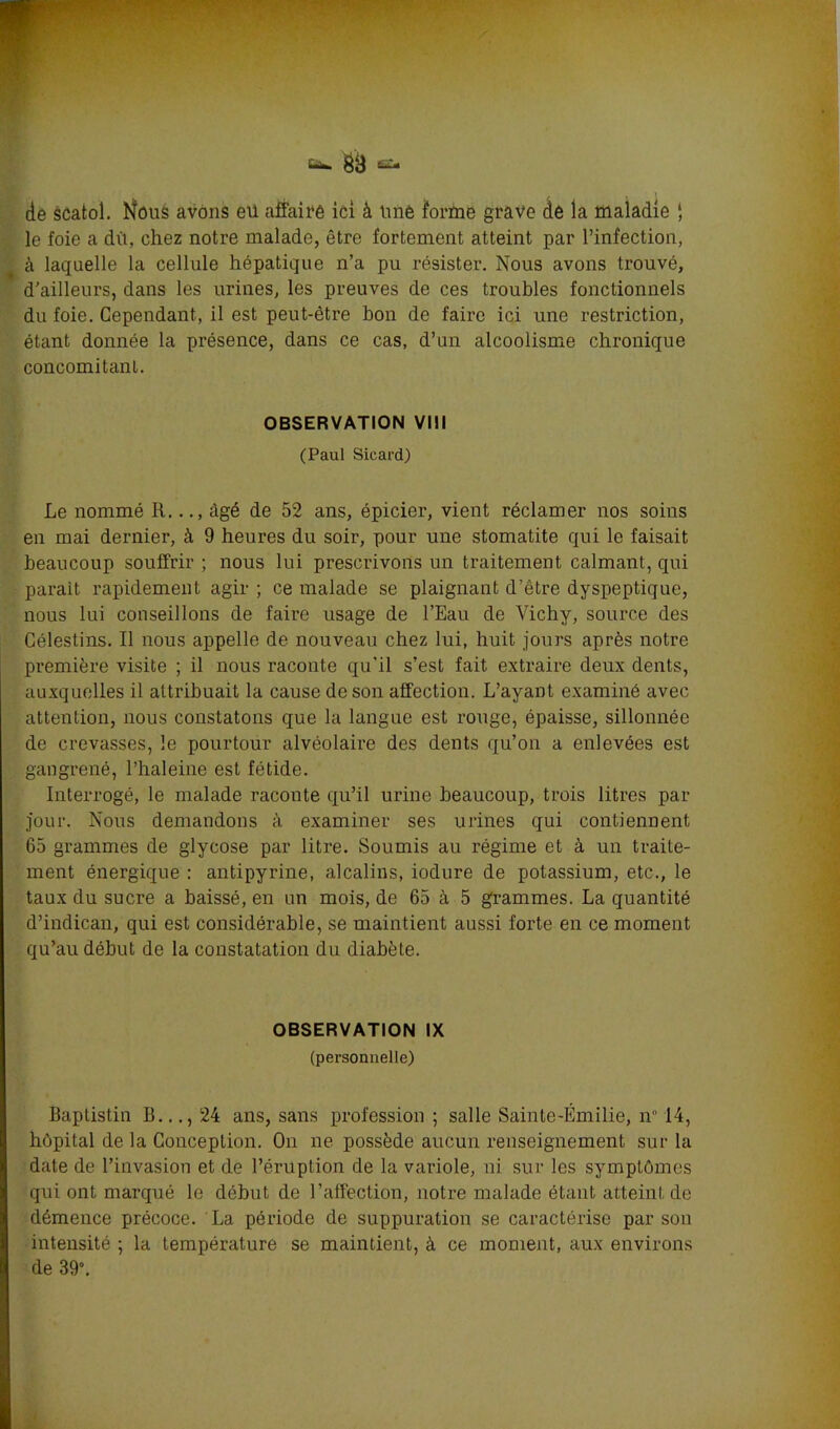 de scatol. hfous avons eü affaire ici à imè forme grave de la maladie ‘ le foie a dît, chez notre malade, être fortement atteint par l’infection, à laquelle la cellule hépatique n’a pu résister. Nous avons trouvé, d’ailleurs, dans les urines, les preuves de ces troubles fonctionnels du foie. Cependant, il est peut-être bon de faire ici une restriction, étant donnée la présence, dans ce cas, d’un alcoolisme chronique concomitant. OBSERVATION VIII (Paul Sicard) Le nommé R..., âgé de 52 ans, épicier, vient réclamer nos soins en mai dernier, à 9 heures du soir, pour une stomatite qui le faisait beaucoup souffrir ; nous lui prescrivons un traitement calmant, qui parait rapidement agir ; ce malade se plaignant d’être dyspeptique, nous lui conseillons de faire usage de l’Eau de Vichy, source des Célestins. Il nous appelle de nouveau chez lui, huit jours après notre première visite ; il nous raconte qu’il s’est fait extraire deux dents, auxquelles il attribuait la cause de son affection. L’ayant examiné avec attention, nous constatons que la langue est rouge, épaisse, sillonnée de crevasses, le pourtour alvéolaire des dents qu’on a enlevées est gangrené, l’haleine est fétide. Interrogé, le malade raconte qu’il urine beaucoup, trois litres par jour. Nous demandons à examiner ses urines qui contiennent 65 grammes de glycose par litre. Soumis au régime et à un traite- ment énergique : antipyrine, alcalins, iodure de potassium, etc., le taux du sucre a baissé, en un mois, de 65 à 5 grammes. La quantité d’indican, qui est considérable, se maintient aussi forte en ce moment qu’au début de la constatation du diabète. OBSERVATION IX (personnelle) Baptistin B..., 24 ans, sans profession; salle Sainte-Emilie, n° 14, hôpital de la Conception. On ne possède aucun renseignement sur la date de l’invasion et de l’éruption de la variole, ni sur les symptômes qui ont marqué le début de l’affection, notre malade étant atteint de démence précoce. La période de suppuration se caractérise par son intensité ; la température se maintient, à ce moment, aux environs de 39°.
