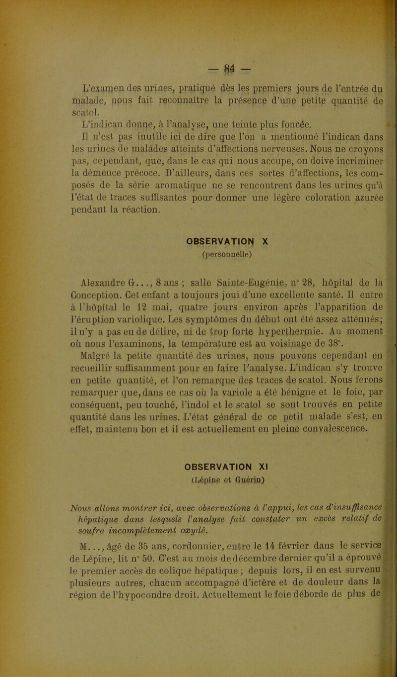 L’examen des urines, pratiqué dès les premiers jours de l’entrée du malade, nous fait, reconnaître la présence d’une petite quantité de scatol. L’indican donne, à l’analyse, une teinte plus foncée. Il n’est pas inutile ici de dire que l’on a mentionné l’indican dans les urines de malades atteints d’affections nerveuses. Nous ne croyons pas, cependant, que, dans le cas qui nous accupe, on doive incriminer la démence précoce. D’ailleurs, dans ces sortes d’affections, les com- posés de la série aromatique ne se rencontrent dans les urines qu’à l'état de traces suffisantes pour donner une légère coloration azurée pendant la réaction. OBSERVATION X (personnelle) Alexandre G..., 8 ans ; salle Sainte-Eugénie, n° 28, hôpital de la’ Conception. Cet enfant a toujours joui d’une excellente santé. Il entre à l’hôpital le 12 mai, quatre jours environ après l’apparition de l’éruption variolique. Les symptômes du début ont été assez atténués; il n’y a pas eu de délire, ni de trop forte hyperthermie. Au moment où nous l’examinons, la température est au voisinage de 38°. Malgré la petite quantité des urines, nous pouvons cependant en recueillir suffisamment pour en faire l'analyse. L’indican s’y trouve en petite quantité, et l’on remarque des traces de scatol. Nous ferons remarquer que, dans ce cas où la variole a été bénigne et le foie, par conséquent, peu touché, l’indol et le scatol se sont trouvés en petite quantité dans les urines. L’état général de ce petit malade s’est, en effet, maintenu bon et il est actuellement en pleine convalescence. OBSERVATION XI (Lépiue et Guérin) Nous allons montrer ici, avec observations à l’appui, les cas d’insuffisance hépatique dans lesquels l’analyse fait constater un excès relatif de soufre incomplètement oxydé. M..., âgé de 35 ans, cordonnier, entre le 14 février dans le service de Lépine, lit n 50. C’est au mois de décembre dernier qu’il a éprouvé le premier accès de colique hépatique ; depuis lors, il en est survenu plusieurs autres, chacun accompagné d’ictère et de douleur dans la région de l’hypocondre droit. Actuellement le foie déborde de plus de