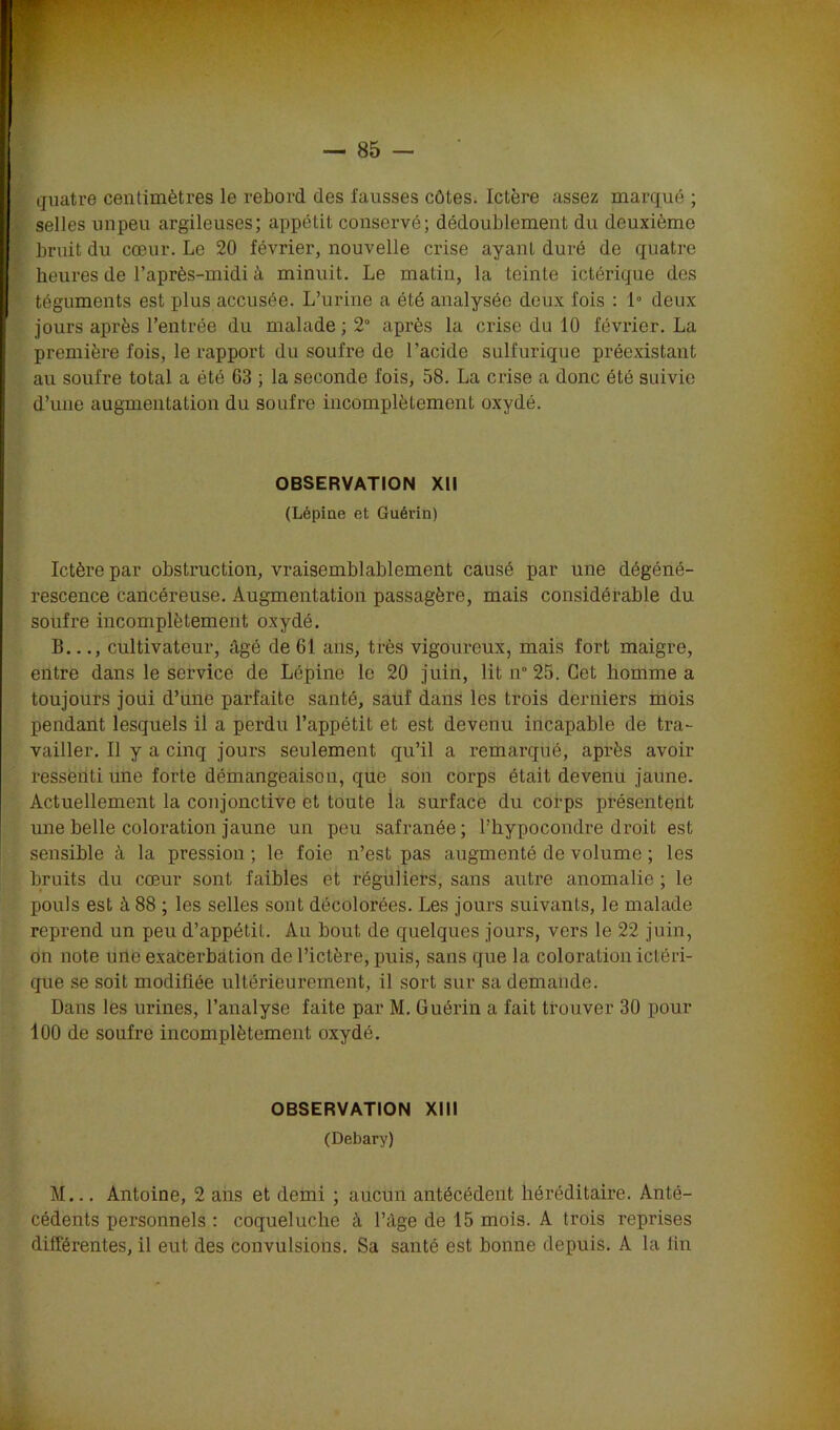 quatre centimètres le rebord des fausses côtes. Ictère assez marqué ; selles unpeu argileuses; appétit conservé; dédoublement du deuxième ; bruit du cœur. Le 20 février, nouvelle crise ayant duré de quatre heures de l’après-midi à minuit. Le matin, la teinte ictérique des téguments est plus accusée. L’urine a été analysée deux fois : 1° deux jours après l’entrée du malade ; 2° après la crise du 10 février. La première fois, le rapport du soufre de l'acide sulfurique préexistant au soufre total a été 63 ; la seconde fois, 58. La crise a donc été suivie d’une augmentation du soufre incomplètement oxydé. OBSERVATION XII (Lépine et Guérin) Ictère par obstruction, vraisemblablement causé par une dégéné- rescence cancéreuse. Augmentation passagère, mais considérable du soufre incomplètement oxydé. B..cultivateur, âgé de 61 ans, très vigoureux, mais fort maigre, entre dans le service de Lépine le 20 juin, lit n 25. Cet homme a toujours joui d’une parfaite santé, sauf dans les trois derniers mois pendant lesquels il a perdu l’appétit et est devenu incapable de tra- vailler. Il y a cinq jours seulement qu’il a remarqué, après avoir ressenti une forte démangeaison, que son corps était devenu jaune. Actuellement la conjonctive et toute la surface du corps présentent une belle coloration jaune un peu safranée ; l’hypocondre droit est sensible à la pression ; le foie n’est pas augmenté de volume ; les bruits du cœur sont faibles et réguliers, sans autre anomalie ; le pouls est à 88 ; les selles sont décolorées. Les jours suivants, le malade reprend un peu d’appétit. Au bout de quelques jours, vers le 22 juin, on note une exacerbation de l’ictère, puis, sans que la coloration ictéri- que se soit modifiée ultérieurement, il sort sur sa demande. Dans les urines, l’analyse faite par M. Guérin a fait trouver 30 pour 100 de soufre incomplètement oxydé. OBSERVATION XIII (Debary) M... Antoine, 2 ans et demi ; aucun antécédent héréditaire. Anté- cédents personnels : coqueluche à l’àge de 15 mois. A trois reprises différentes, il eut des convulsions. Sa santé est bonne depuis. À la fin