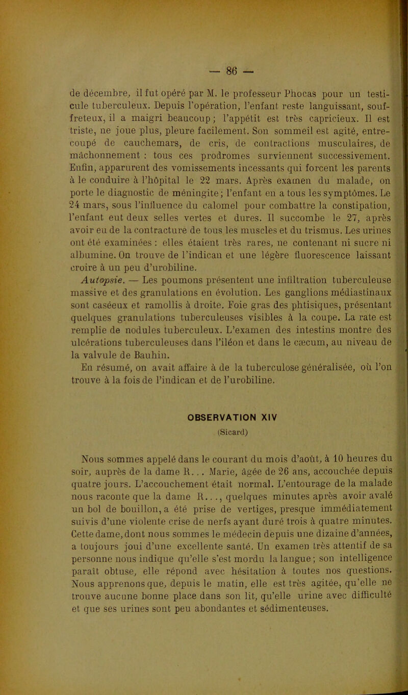 de décembre, il fut opéré par M. le professeur Phocas pour un testi- cule tuberculeux. Depuis l’opération, l’enfant reste languissant, souf- freteux, il a maigri beaucoup; l’appétit est très capricieux. Il est triste, ne joue plus, pleure facilement. Son sommeil est agité, entre- coupé de cauchemars, de cris, de contractions musculaires, de mâchonnement : tous ces prodromes surviennent successivement. Enfin, apparurent des vomissements incessants qui forcent les parents à le conduire à l’hôpital le 22 mars. Après examen du malade, on porte le diagnostic de méningite; l’enfant en a tous les symptômes. Le 24 mars, sous l’influence du calomel pour combattre la constipation, l’enfant ent deux selles vertes et dures. Il succombe le 27, après avoir eu de la contracture de tous les muscles et du trismus. Les urines ont été examinées : elles étaient très rares, ne contenant ni sucre ni albumine. On trouve de l’indican et une légère fluorescence laissant croire à un peu d’urobiline. Autopsie. — Les poumons présentent une infiltration tuberculeuse massive et des granulations en évolution. Les ganglions médiastinaux sont caséeux et ramollis à droite. Foie gras des phtisiques, présentant ' quelques granulations tuberculeuses visibles à la coupe. La rate est remplie de nodules tuberculeux. L’examen des intestins montre des ulcérations tuberculeuses dans l’iléon et dans le cæcum, au niveau de la valvule de Bauhin. En résumé, on avait affaire à de la tuberculose généralisée, où l’on trouve à la fois de l’indican et de l’urobiline. Nous sommes appelé dans le courant du mois d’août, à 10 heures du soir, auprès de la dame R... Marie, âgée de 26 ans, accouchée depuis quatre jours. L’accouchement était normal. L’entourage de la malade nous raconte que la dame R..., quelques minutes après avoir avalé un bol de bouillon, a été prise de vertiges, presque immédiatement suivis d’une violente crise de nerfs ayant duré trois à quatre minutes. Cette dame, dont nous sommes le médecin depuis une dizaine d’années, a toujours joui d’une excellente santé. Un examen très attentif de sa personne nous indique qu’elle s’est mordu la langue ; son intelligence parait obtuse, elle répond avec hésitation à toutes nos questions. Nous apprenons que, depuis le matin, elle est très agitée, qu’elle ne trouve aucune bonne place dans son lit, qu’elle urine avec difficulté et que ses urines sont peu abondantes et sédimenteuses. OBSERVATION XIV (Sicard)