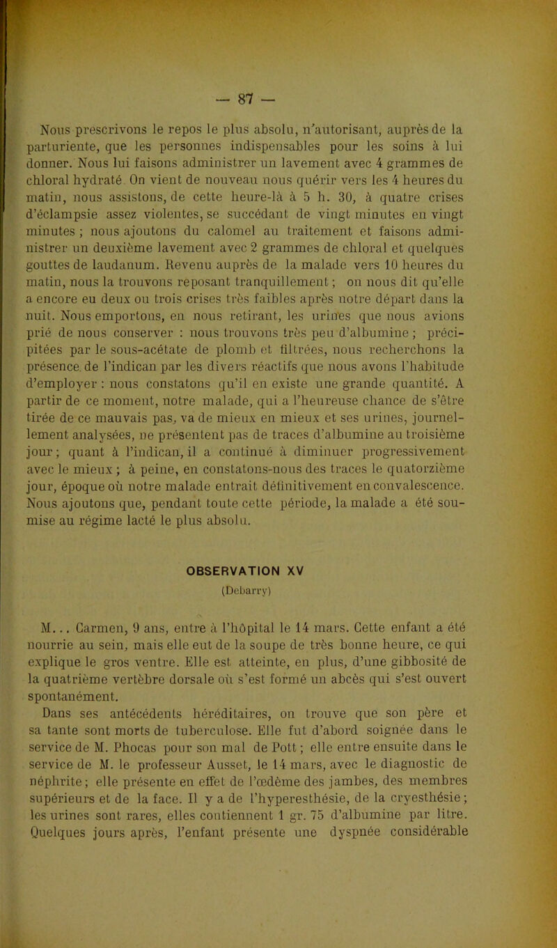Nous prescrivons le repos le plus absolu, n'autorisant, auprès de la parturiente, que les personnes indispensables pour les soins à lui donner. Nous lui faisons administrer un lavement avec 4 grammes de chloral hydraté On vient de nouveau nous quérir vers les 4 heures du matin, nous assistons, de cette heure-là à 5 h. 30, à quatre crises d’éclampsie assez violentes, se succédant de vingt minutes en vingt minutes ; nous ajoutons du calomel au traitement et faisons admi- nistrer un deuxième lavement avec 2 grammes de chloral et quelques gouttes de laudanum. Revenu auprès de la malade vers 10 heures du matin, nous la trouvons reposant tranquillement ; on nous dit qu’elle a encore eu deux ou trois crises très faibles après notre départ dans la nuit. Nous emportons, en nous retirant, les urines que nous avions prié de nous conserver : nous trouvons très peu d’albumine ; préci- pitées par le sous-acétate de plomb et filtrées, nous recherchons la présence de l’indican par les divers réactifs que nous avons l’habitude d’employer : nous constatons qu’il en existe une grande quantité. A partir de ce moment, notre malade, qui a l’heureuse chance de s’être tirée de ce mauvais pas, va de mieux en mieux et ses urines, journel- lement analysées, ne présentent pas de traces d’albumine au troisième jour; quant à l’indican, il a continué à diminuer progressivement avec le mieux ; à peine, en constatons-nous des traces le quatorzième jour, époque où notre malade entrait définitivement en convalescence. Nous ajoutons que, pendant toute cette période, la malade a été sou- mise au régime lacté le plus absolu. OBSERVATION XV (Debarry) M... Carmen, 9 ans, entre à l’hôpital le 14 mars. Cette enfant a été nourrie au sein, mais elle eut de la soupe de très bonne heure, ce qui explique le gros ventre. Elle est atteinte, en plus, d’une gibbosité de la quatrième vertèbre dorsale où s’est formé un abcès qui s’est ouvert spontanément. Dans ses antécédents héréditaires, on trouve que son père et sa tante sont morts de tuberculose. Elle fut d’abord soignée dans le service de M. Phocas pour son mal de Pott ; elle entre ensuite dans le service de M. le professeur Ausset, le 14 mars, avec le diagnostic de néphrite; elle présente en effet de l’œdème des jambes, des membres supérieurs et de la face. Il y a de l’hyperesthésie, de la cryesthésie; les urines sont rares, elles contiennent 1 gr. 75 d’albumine par litre. Quelques jours après, l’enfant présente une dyspnée considérable