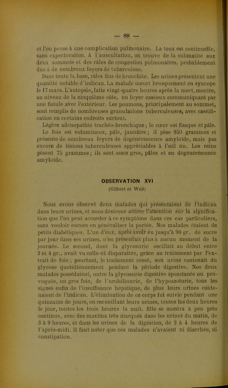 ' ^ ' ;-r :: ’■  • ' ' — 88 — et l’on pense à une complication pulmonaire. La toux est continuelle, sans expectoration. A l’auscultation, on trouve de la submatité aux deux sommets et des râles de congestion pulmonaires, probablement dus à de nombreux foyers de tuberculose. Dans toute la base, râles fins de bronchite. Les urines présentent une quantité notable d’indican. La malade meurt brusquement en syncope le 17 mars. L’autopsie, faite vingt-quatre heures après la mort, montre, au niveau de la cinquième côte, un foyer caséeux communiquant par une fistule avec l’extérieur. Les poumons, principalement au sommet, sont remplis de nombreuses granulations tuberculeuses, avec caséifi- cation en certains endroits surtout. Légère adénopathie trachéo-bronchique ; le cœur est llasque et pâle. Le foie est volumineux, pâle, jaunâtre; il pèse 950 grammes et présente de nombreux foyers de dégénérescence amyloïde, mais pas encore de lésions tuberculeuses appréciables à l’œil nu. Les reins pèsent 75 grammes ; ils sont assez gros, pâles et en dégénérescence amyloïde. OBSERVATION XVI (Gilbert et Woil) Nous avons observé deux malades qui présentaient de l’indican dans leurs urines, et nous désirons attirer l’attention sur la significa- tion que l’on peut accorder à ce symptôme dans ces cas particuliers, sans vouloir encore en généraliser la portée. Nos malades étaient de petits diabétiques. L’un d'eux, après avoir eu jusqu’à 90 gr. de sucre par jour dans ses urines, n’en présentait plus à aucun moment de la journée. Le second, dont la glycosurie oscillait au début entre 3 et 4 gr., avait vu celle-ci disparaître, grâce au traitement par l’ex- trait de foie ; pourtant, le traitement cessé, son urine contenait du glycose quotidiennement pendant la période digestive. Nos deux malades possédaient, outre la glycosurie digestive sponstanée ou pro- voquée, un gros foie, de l’urobilinurie, de l’hypoazoturie, tous les signes enfin de l’insuffisance hépatique, de plus leurs urines conte- naient de l’indican. L’élimination do ce corps fut suivie pendant une quinzaine de jours, en recueillant leurs urines, toutes les deux heures le jour, toutes les trois heures la nuit. Elle se montra à peu près continue, avec des maxima très marqués dans les urines du matin, de 3 à 9 heures, et dans les urines de la digestion, de 2 à 4 heures de l’après-midi. Il faut noter que ces malades n’avaient ni diarrhée, ni constipation.