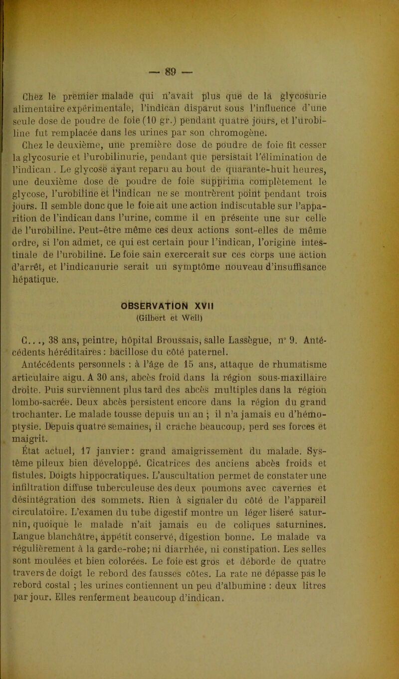Chez le premier malade qui n’avait plus que de la glycosurie alimentaire expérimentale, Pindican disparut sous l’influence d’une seule dose de poudre de foie (10 gr._) pendant quatre jours, et l’iirobi- line fut remplacée dans les urines par son chromogène. Chez le deuxième, une première dose de poudre de foie fît cesser la glycosurie et l’urobilinurie, pendant que persistait l’élimination de Pindican . Le glycose ayant reparu au bout de quarante-huit heures, une deuxième dose de poudre de foie supprima complètement le glycose, l’urobiline et Pindican ne se montrèrent point pendant trois jours. Il semble donc que le foie ait une action indiscutable sur l’appa- rition de l’indican dans l’urine, comme il en présente une sur celle de l’urobiline. Peut-être même ces deux actions sont-elles de même ordre, si l’on admet, ce qui est certain pour l’indican, l’origine intes- tinale de l’urobiline. Le foie sain exercerait sur ces corps une action d’arrêt, et l’indicanurie serait un symptôme nouveau d’insuffisance hépatique. OBSERVATION XVII (Gilbert et Weil) C..., 38 ans, peintre, hôpital Broussais, salle Lassègue, n° 9. Anté- cédents héréditaires: bacillose du côté paternel. Antécédents personnels : à l’âge de 15 ans, attaque de rhumatisme articulaire aigu. A 30 ans, abcès froid dans la région sous-maxillaire droite. Puis surviennent plus tard des abcès multiples dans la région lombo-sacrée. Deux abcès persistent encore dans la région du grand trochanter. Le malade tousse depuis un an ; il n’a jamais eu d’hémo- ptysie. Depuis quatre semaines, il crache beaucoup, perd ses forces et maigrit. État actuel, 17 janvier: grand amaigrissement du malade. Sys- tème pileux bien développé. Cicatrices des anciens abcès froids et fistules. Doigts hippocratiques. L’auscultation permet de constater une infiltration diffuse tuberculeuse des deux poumons avec cavernes et désintégration des sommets. Rien à signaler du côté de l’appareil circulatoire. L’examen du tube digestif montre un léger liseré satur- nin, quoique le malade n’ait jamais eu de coliques saturnines. Langue blanchâtre, appétit conservé, digestion bonne. Le malade va régulièrement à la garde-robe; ni diarrhée, ni constipation. Les selles sont moulées et bien colorées. Le foie est gros et déborde de quatre travers de doigt le rebord des fausses côtes. La rate ne dépasse pas le rebord costal ; les urines contiennent un peu d’albumine : deux litres par jour. Elles renferment beaucoup d’indican.